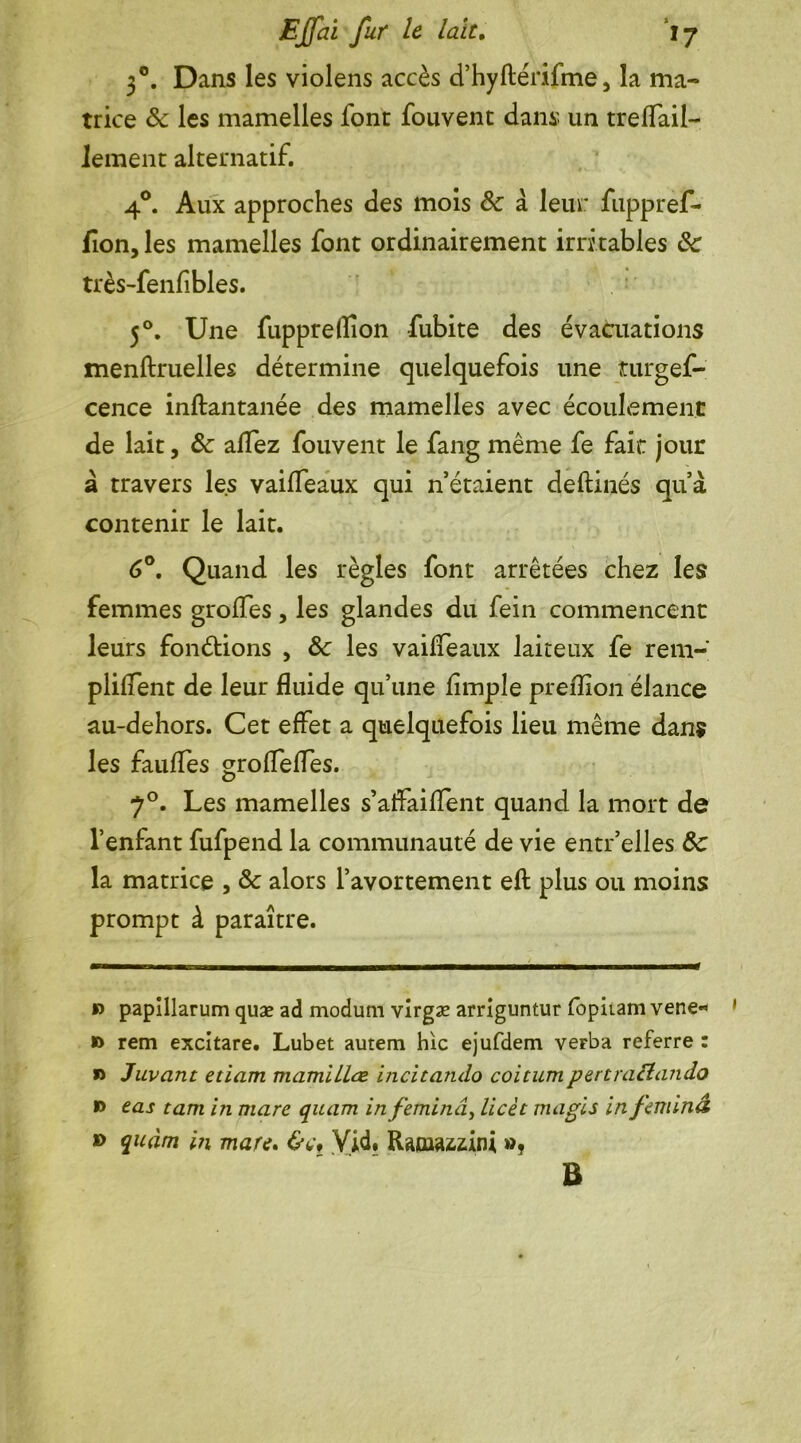 30. Dans les violens accès d’hyfténfme, la ma- trice 8c les mamelles font fouvent dans un treflail- lement alternatif. 4°. Aux approches des mois 8c a leur fuppref- flon, les mamelles font ordinairement irri tables 8c très-fenfibles. 50. Une fuppreffion fubite des évacuations menftruelles détermine quelquefois une turgef- cence inftantanée des mamelles avec écoulement de lait, 8c allez fouvent le fang même fe fait jour à travers les vaifleaux qui n étaient deftinés qu’à contenir le lait. 6°. Quand les règles font arrêtées chez les femmes grolfes, les glandes du fein commencent leurs fonctions , 8c les vailfeaux laiteux fe rem- plirent de leur fluide qu’une Ample preflion élance au-dehors. Cet effet a quelquefois lieu même dans les faillies groflefles. 70. Les mamelles s’aifaiflent quand la mort de l’enlant fufpend la communauté de vie entr’elles 8c la matrice , 8c alors l’avortement eft plus ou moins prompt à paraître. » papillarum quæ ad modum virgæ arriguntur fopitam vene» » rem excitare. Lubet autem hic ejufdem verba referre : » Juvant etiam mamillœ incitando coitumpertra&ando » eas tara in mare quam infeminâ, licèt magis infeminâ » quàm in mare. Vid. Ramazzini », B
