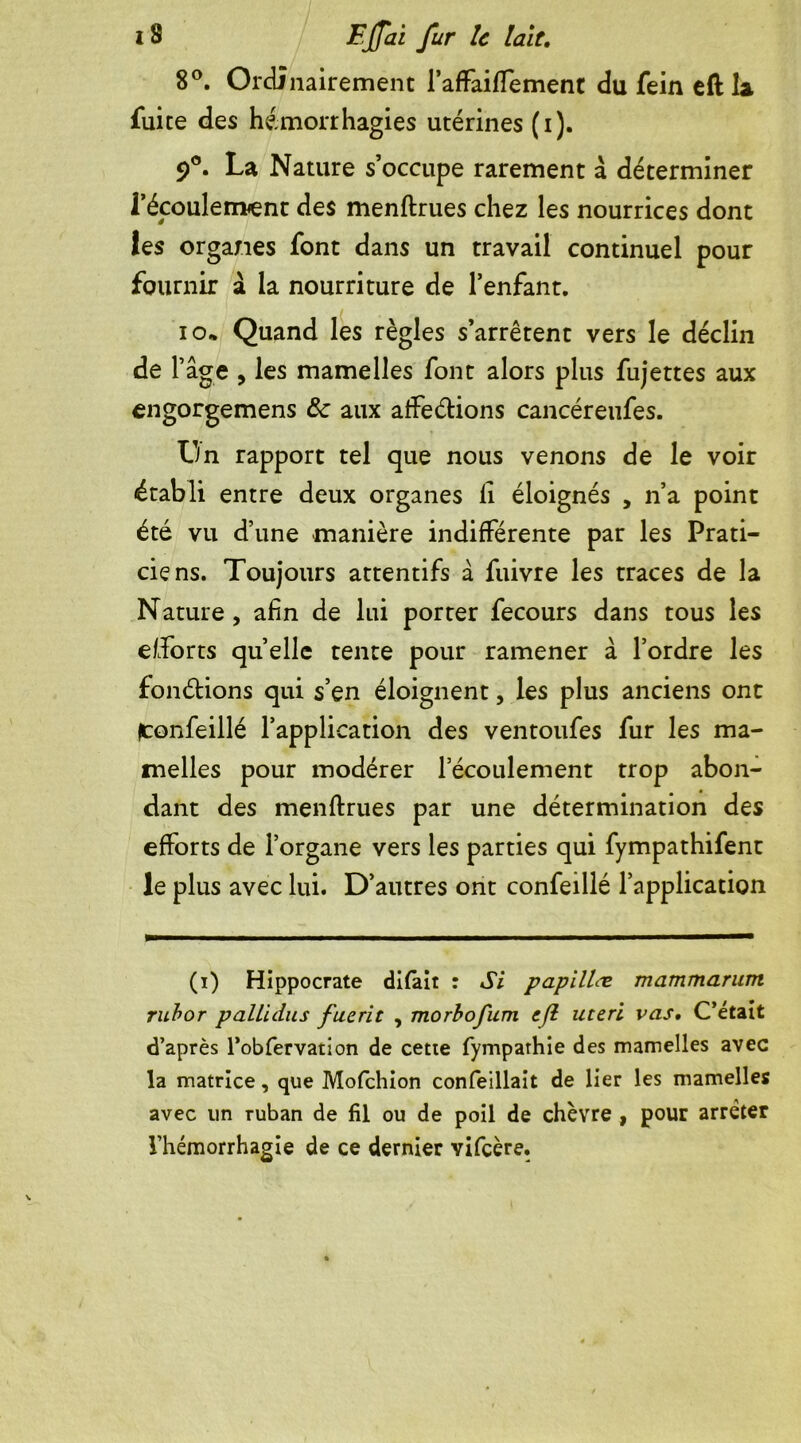 8°. Ordinairement l’affaifTement du fein eftla, fuite des hémorrhagies utérines (i). 9°. La Nature s’occupe rarement à déterminer l’époulerreent des menftrues chez les nourrices dont les organes font dans un travail continuel pour fournir à la nourriture de l’enfant. io* Quand les règles s’arrêtent vers le déclin de l’âge , les mamelles font alors plus fujettes aux engorgemens 6c aux affedions cancéreufes. Un rapport tel que nous venons de le voir établi entre deux organes li éloignés , n’a point été vu d’une manière indifférente par les Prati- ciens. Toujours attentifs à fuivre les traces de la Nature , afin de lui porter fecours dans tous les efforts quelle tente pour ramener à l’ordre les fondions qui s’en éloignent, les plus anciens ont fconfeillé l’application des ventoufes fur les ma- melles pour modérer l’écoulement trop abon- dant des menftrues par une détermination des efforts de l’organe vers les parties qui fympathifent le plus avec lui. D’autres ont confeillé l’application (i) Hippocrate difait : Si papillæ mammarum rubor pallidus fuerit , morbofum cft uteri vas. C’était d’après robfervation de cette fympathie des mamelles avec la matrice, que Mofchion confeillait de lier les mamelles avec un ruban de fil ou de poil de chèvre , pour arrêter l’hémorrhagie de ce dernier vifcère.