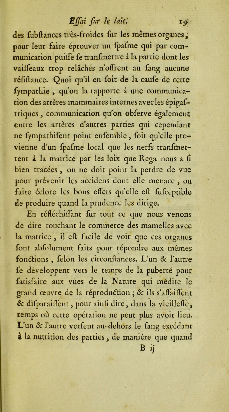 des fubftances très-froides far les mêmes organes,1 pour leur faire éprouver un fpafme qui par com- munication puiiTe fe transmettre à la partie dont les vaiffeaux trop relâchés n’offrent au fang aucune réfiftance. Quoi qu’il en foit de la caufe de cette fympathie , qu’on la rapporte â une communica- tion des artères mammaires internes avec les épigas- triques , communication qu’on obferve également entre les artères d’autres parties qui cependant ne fympathifent point enfemble, foit quelle pro- vienne d’un fpafme local que les nerfs tranfmet- tent â la matrice par les loix que Rega nous a fl bien tracées , on ne doit point la perdre de vue pour prévenir les accidens dont elle menace , ou faire éclore les bons effets qu’elle eft fufceptible de produire quand la prudence les dirige. En réfléchiffant fur tout ce que nous venons de dire touchant le commerce des mamelles avec la matrice , il eft facile de voir que ces organes font abfolument faits pour répondre aux mêmes fondions , félon les circonftances. L’un &■ l’autre fe développent vers le temps de la puberté pour fatisfaire aux vues de la Nature qui médite le grand œuvre de la réprodudion ; & ils s’affaifTenc & difparaiffent, pour ainfi dire, dans la vieillefte, temps où cette opération ne peut plus avoir lieu. L’un &c l’autre verfent au- dehors le fang excédant à la nutrition des parties, de manière que quand B ij