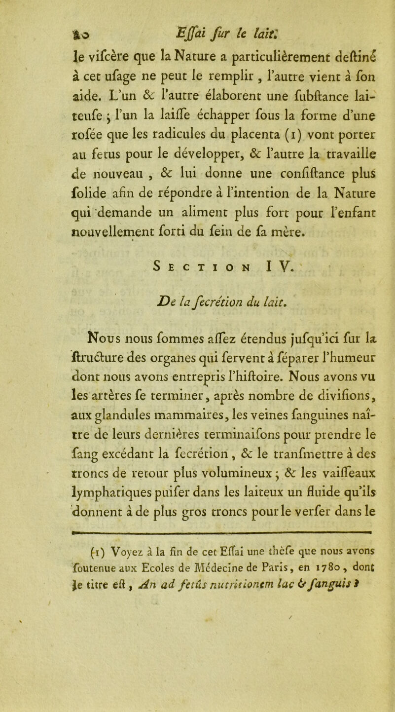 le vifcère que la Nature a particulièrement deftiné à cet ufage ne peut le remplir , l’autre vient à fon aide. L’un & 1 autre élaborent une fubftance lai- teufe ^ l’un la laiffe échapper fous la forme d’une rofée que les radicules du placenta ( i ) vont porter au fétus pour le développer, ôc l’autre la travaille Je nouveau , & lui donne une confiftance plus folide afin de répondre à l’intention de la Nature qui demande un aliment plus fort pour l’enfant nouvellement forti du fein de fa mère. Section IV. De la fecrétion du lait. Nous nous fommes allez étendus jufqu’ici fur la ftruthire des organes qui fervent à féparer l’humeur dont nous avons entrepris l’hiftoire. Nous avons vu les artères fe terminer, après nombre de divilions, aux glandules mammaires, les veines fanguines naî- tre de leurs dernières terminaifons pour prendre le fang excédant la fecrétion , &c le tranfmettre à des troncs de retour plus volumineux ; Ôc les vaifleaux lymphatiques puifer dans les laiteux un fluide qu’ils donnent à de plus gros troncs pour le verfer dans le (i) Voyez à la fin de cet Eflfai une thèfe que nous avons foutenue aux Ecoles de Médecine de Paris, en 1780 , dont Je titre eft , An ad fétus nut/itionem lac tsfanguisi
