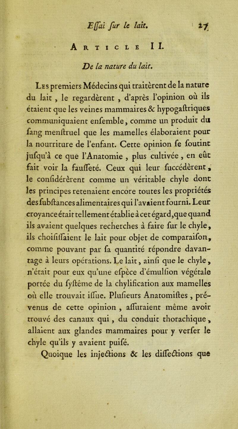 Article II. De la nature du lait. Les premiers Médecins qui traitèrent de la nature du lait , le regardèrent , d’après l’opinion ou ils étaient que les veines mammaires & hypogaftriques communiquaient enfemble, comme un produit du fang menftruel que les mamelles élaboraient pour la nourriture de l’enfant. Cette opinion fe foutint jufqu à ce que l’Anatomie , plus cultivée , en eue fait voir la faulTeté. Ceux qui leur fuccédèrent, le confidérèrent comme un véritable chyle dont les principes retenaient encore toutes les propriétés desfubftances alimentaires qui l’avaient fourni. Leur croyance était tellement établie à cet égard,que quand ils avaient quelques recherches à faire fur le chyle, ils choifilfaient le lait pour objet de comparaifon, comme pouvant par fa quantité répondre davan- tage à leurs opérations. Le lait, ainfi que le chyle , n’était pour eux qu’une efpèce d’émulfion végétale portée du fyftême de la chylification aux mamelles où. elle trouvait ilfue. Plufîeurs Anatomiftes , pré- venus de cette opinion , alïiiraient même avoir trouvé des canaux qui, du conduit thorachique , allaient aux glandes mammaires pour y verfer le chyle qu’ils y avaient puifé. Quoique les in je étions Ôc les différions que