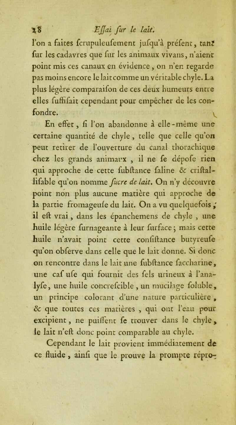 Ion a faites fcrupuleufement jufqu’à préfent, taii^ fur les cadavres que fur les animaux vivans, n’aient point mis ces canaux en évidence, on n’en regarde pas moins encore le lait comme un véritable chyle. La. plus légère comparaifon de ces deux humeurs entre elles fufiîfait cependant pour empêcher de les con- fondre. \ En effet, lî l’on abandonne a elle-même une certaine quantité de chyle , telle que celle qu’on peut retirer de l’ouverture du canal thorachique chez les grands animaux , il ne fe dépofe rien qui approche de cette fubftance faline & criftal- lifable qu’on nomme fucre de lait. On n’y découvre point non plus aucune matière qui approche de la partie fromageufe du lait. On a vu quelquefois il eft vrai, dans les épanchemens de chyle 3 une huile légère furnageante à leur furface} mais cette huile n’avait point cette confiftance butyreufe qu’on obferve dans celle que le lait donne. Si donc on rencontre dans le lait une fubftance faccharine, une caf ufe qui fournit des fels urineux à fana- lyfe, une huile concrefcible , un mucilage foluble, un principe colorant d’une nature particulière , 8c que toutes ces matières , qui ont l’eau pour excipient, ne piaffent fe trouver dans le chyle, le lait n’eft donc point comparable au chyle. Cependant le lait provient immédiatement de ce fluide , ainfi que le prouve la prompte répro-