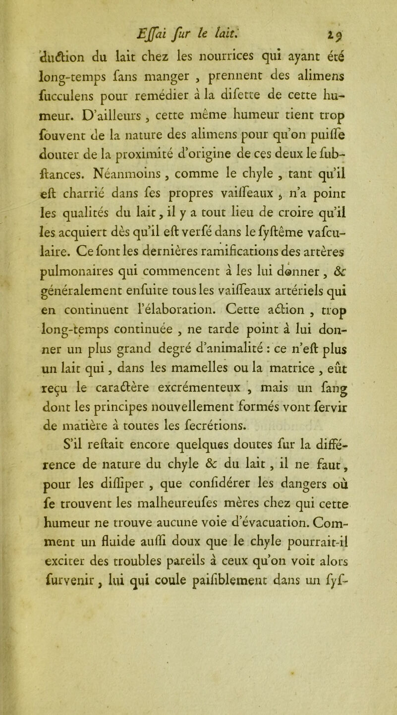 diuftion du lait chez les nourrices qui ayant été long-temps fans manger , prennent clés alimens fucculens pour remédier à la difetre de cette hu- meur. D’ailleurs , cette même humeur tient trop fouvent de la nature des alimens pour qu’on puilfe douter de la proximité d’origine de ces deux lefub- ftances. Néanmoins , comme le chyle , tant qu’il eft charrié dans fes propres vailfeaux * n’a point les qualités du lait, il y a tout lieu de croire qu’il les acquiert dès qu’il eft verfé dans le fyftême vafcu- laire. Ce font les dernières ramifications des artères pulmonaires qui commencent à les lui donner, généralement enfuite tous les vailleaux artériels qui en continuent l’élaboration. Cette aéHon , trop long-temps continuée , ne tarde point à lui don- ner un plus grand degré d’animalité : ce n’eft plus un lait qui, dans les mamelles ou la matrice , eût reçu le caraélère excrémenteux , mais un fane dont les principes nouvellement formés vont fervir de matière à toutes les fecrétions. S’il reftait encore quelques doutes fur la diffé- rence de nature du chyle & du lait, il ne faut, pour les diftîper , que confidérer les dangers où fe trouvent les malheureufes mères chez qui cette humeur ne trouve aucune voie d’évacuation. Com- ment un fluide aufli doux que le chyle pourrait-il exciter des troubles pareils à ceux qu’on voit alors furvenir > lui qui coule paifiblement dans un fyf-