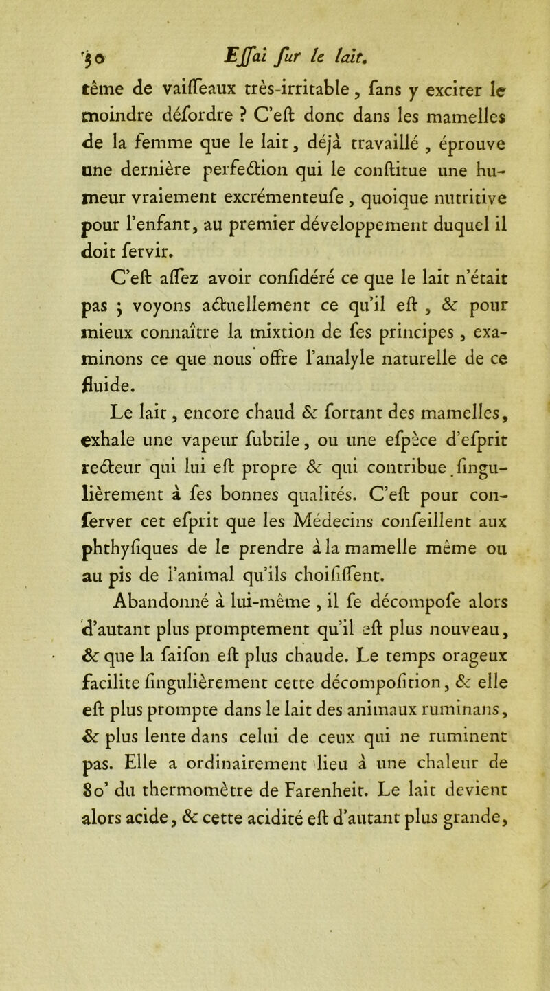 f$0 EJfû fur k fait. tême de vaiffeaux très-irritable , fans y exciter le moindre défordre ? C’eft donc dans les mamelles de la femme que le lait, déjà travaillé , éprouve une dernière perfe&ion qui le conftitue une hu- meur vraiement excrémenteufe , quoique nutritive pour l’enfant, au premier développement duquel il doit fervir. C’eft afTez avoir confidéré ce que le lait n’était pas y voyons actuellement ce qu’il eft , <Sc pour mieux connaître la mixtion de fes principes, exa- minons ce que nous offre l’analyle naturelle de ce fluide. Le lait, encore chaud 8c fortant des mamelles, exhale une vapeur fubtile, ou une efpèce d’efprit reCteur qui lui eft propre 8c qui contribue. fingu- lièrement à fes bonnes qualités. C’eft pour con- ferver cet efprit que les Médecins confeillent aux phthyfiques de le prendre à la mamelle même ou au pis de l’animal qu’ils choififîent. Abandonné à lui-même , il fe décompofe alors d’autant plus promptement qu’il eft plus nouveau, 8c que la faifon eft plus chaude. Le temps orageux facilite fingulièrement cette décompofition, 8c elle eft plus prompte dans le lait des animaux ruminans, 8c plus lente dans celui de ceux qui ne ruminent pas. Elle a ordinairement lieu à une chaleur de 8o’ du thermomètre de Farenheir. Le lait devient alors acide, 8c cette acidité eft d’autant plus grande,