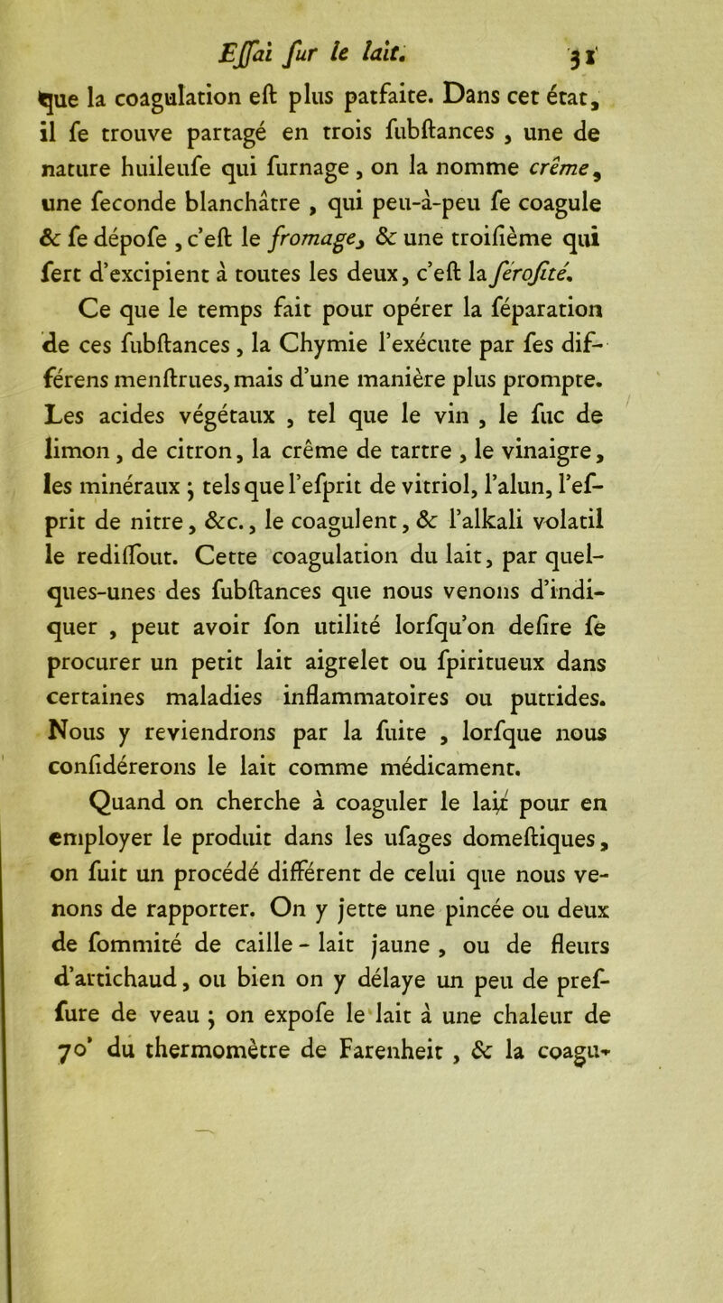 que la coagulation eft plus patfaite. Dans cet état, il fe trouve partagé en trois fubftances , une de nature huileufe qui fumage , on la nomme crime 5 une fécondé blanchâtre , qui peu-à-peu fe coagule ôc fe dépofe , c’eft le fromage, ôc une troifième qui fert d’excipient â toutes les deux, c’eft laferofîté. Ce que le temps fait pour opérer la féparation de ces fubftances , la Chymie l’exécute par fes dif- férens menftrues, mais d’une manière plus prompte. Les acides végétaux , tel que le vin , le fuc de limon, de citron, la crème de tartre , le vinaigre, les minéraux } tels que l’efprit de vitriol, l’alun, l’ef- prit de nitre, ôcc., le coagulent, ôc l’alkali volatil le rediftout. Cette coagulation du lait, par quel- ques-unes des fubftances que nous venons d’indi- quer , peut avoir fon utilité lorfqu’on defire fe procurer un petit lait aigrelet ou fpiritueux dans certaines maladies inflammatoires ou putrides. Nous y reviendrons par la fuite , lorfque nous confidérerons le lait comme médicament. Quand on cherche à coaguler le laÿ: pour en employer le produit dans les ufages domeftiques, on fuit un procédé différent de celui que nous ve- nons de rapporter. On y jette une pincée ou deux de fommité de caille - lait jaune , ou de fleurs d’artichaud, ou bien on y délaye un peu de pref- fure de veau ; on expofe le lait à une chaleur de 70’ du thermomètre de Farenheit , ôc la coagu-