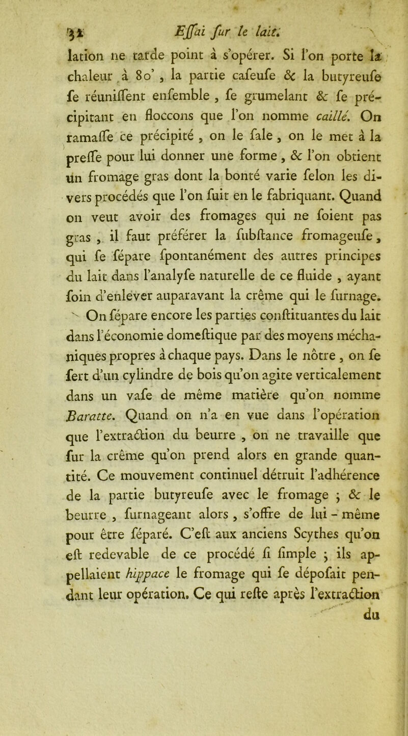 lation ne tarde point à s’opérer. Si l’on porte k chaleur , à 80’ , la partie cafeufe 8c la butyreufe fe réunifient enfemble , fe grumelant ëc fe pré- cipitant en floccons que l’on nomme caillé. On ramafie ce précipité , on le fale , on le met à la prefie pour lui donner une forme , 8c l’on obtient un fromage gras dont la bonté varie félon les di- vers procédés que l’on fuit en le fabriquant. Quand on veut avoir des fromages qui ne foient pas gras , il faut préférer la fubftance fromageufe, qui fe fépare fpontanément des autres principes du lait dans l’analyfe naturelle de ce fluide , ayant foin d’enlever auparavant la crème qui le fumage. ^ On fépare encore les parties conftituantes du lait dans l’économie domeftique par des moyens mécha- niques propres à chaque pays. Dans le nôtre , on fe fert d’un cylindre de bois qu’on agite verticalement dans un vafe de même matière qu’on nomme Baratte. Quand on n’a en vue dans l’opération que l’extradion du beurre , on ne travaille que fur la crème qu’on prend alors en grande quan- tité. Ce mouvement continuel détruit l’adhérence de la partie butyreufe avec le fromage ; 8c le beurre , furnageant alors , s’offre de lui - même pour être féparé. C’eft aux anciens Scythes qu’on eft redevable de ce procédé fi Ample j ils ap- pelaient hippace le fromage qui fe dépofait pen- dant leur opération. Ce qui refte après l’extraélion du
