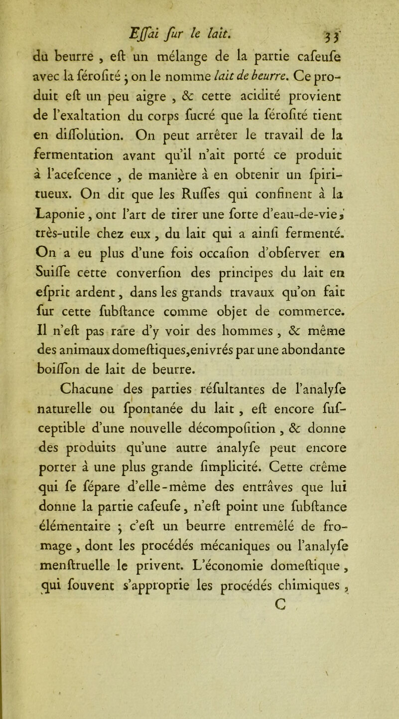 du beurre , eft un mélange de la partie cafeufe avec la férofité • on le nomme lait de beurre. Ce pro- duit eft un peu aigre , &: cette acidité provient de l’exaltation du corps fucré que la férofité tient en diftolution. On peut arrêter le travail de la fermentation avant qu’il n’ait porté ce produit à l’acefcence , de manière à en obtenir un fpiri- tueux. On dit que les Rudes qui confinent à la Laponie , ont l’art de tirer une forte d’eau-de-vie * très-utile chez eux , du lait qui a ainfi fermenté. On a eu plus d’une fois occafion d’obferver en Suifife cette converfion des principes du lait en efprit ardent , dans les grands travaux qu’on fait fur cette fubftance comme objet de commerce. Il n’eft pas rare d’y voir des hommes , tk même des animaux domeftiques,enivrés par une abondante boifton de lait de beurre. Chacune des parties réfultantes de l’analyfe naturelle ou fpontanée du lait , eft encore fuf- ceptible d’une nouvelle décompofition , & donne des produits qu’une autre analyfe peut encore porter à une plus grande fimplicité. Cette crème qui fe fépare d’elle-même des entraves que lui donne la partie cafeufe, n’eft point une fubftance élémentaire ; c’eft un beurre entremêlé de fro- mage , dont les procédés mécaniques ou l’analyfe menftruelle le privent. L’économie domeftique , qui fouvent s’approprie les procédés chimiques , C