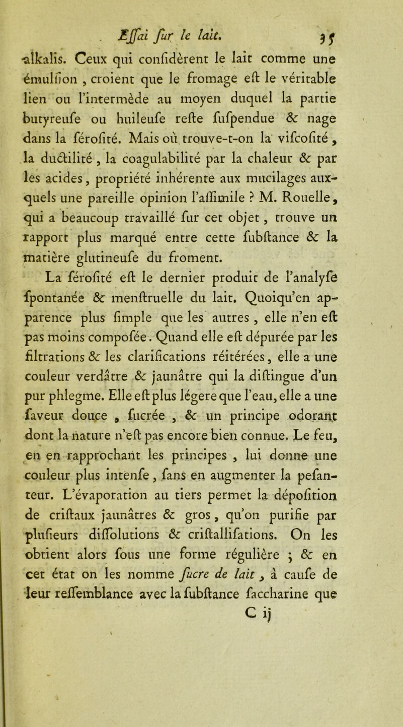 -alkalis. Ceux qui confièrent le lait comme une émuliion , croient que le fromage eft le véritable lien ou l’intermède au moyen duquel la partie butyreufe ou huileufe refte fufpendue 8c nage dans la férofité. Mais où trouve-t-on la vifcofité , la duélilité , la coagulabilité par la chaleur 8c par les acides, propriété inhérente aux mucilages aux- quels une pareille opinion l’aftimile ? M. Rouelle, qui a beaucoup travaillé fur cet objet, trouve un rapport plus marqué entre cette fubftance 8c la matière glutineufe du froment. La férofité eft le dernier produit de Panalyfe fpontanée 8c menftruelle du lait. Quoi qu’en ap- parence plus fimple que les autres , elle n’en eft pas moins compofée. Quand elle eft dépurée par les filtrations 8c les clarifications réitérées, elle a une couleur verdâtre 8c jaunâtre qui la diftingue d’un pur phlegme. Elle eft plus légère que l’eau, elle a une faveur douce , fucrée , 8c un principe odorant dont la nature n’eft pas encore bien connue. Le feu, en en rapprochant les principes , lui donne une couleur plus intenfe, fans en augmenter la pefan- teur. L’évaporation au tiers permet la dépofttion de criftaux jaunâtres 8c gros , qu’on purifie par plufieurs difïolutions 8c criftallifations. On les obtient alors fous une forme régulière \ 8c en cet état on les nomme fucre de lait y â caufe de leur reftemblance avec la fubftance faccharine que Cij