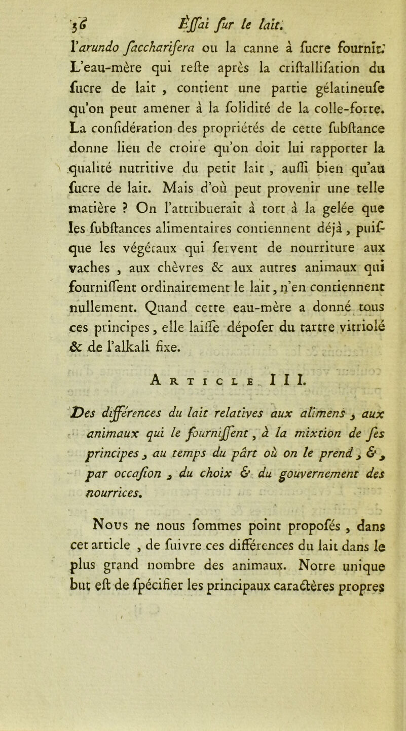 Xarundo faccharifera ou la canne à fucre fournît.' L’eau-mère qui refte après la criftallifation du fucre de lait , contient une partie gélatineufe qu’on peut amener à la folidité de la colle-forte. La confédération des propriétés de cette fubflance donne lieu de croire qu’on doit lui rapporter la qualité nutritive du petit lait , auflî bien qu’au fucre de lait. Mais d’où peut provenir une telle matière ? On l’attribuerait à tort à la gelée que les fubftances alimentaires contiennent déjà, puif que les végétaux qui fervent de nourriture aux vaches , aux chèvres &: aux autres animaux qui fournifTent ordinairement le lait, n’en contiennent nullement. Quand cette eau-mère a donné tous ces principes, elle laiffe dépofer du tartre vitriolé ôc de l’alkali fixe. Article. III. Des différences du lait relatives aux alimens aux animaux qui le fourniffent, à la mixtion de fes principes j au temps du part où on le prend > & 9 par occafion j du choix & du gouvernement des nourrices. Nous ne nous fommes point propofés , dans cet article , de fuivre ces différences du lait dans le plus grand nombre des animaux. Notre unique but eft de fpécifier les principaux caractères propres
