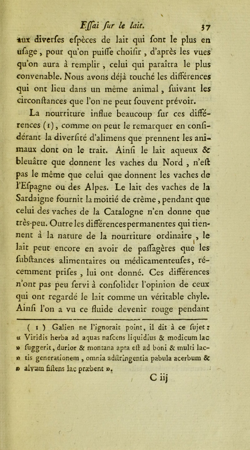 iux diverfes efpèces de lait qui font le plus en ufage, pour qu’on puifle choifîr , d’après les vues qu’on aura à remplir , celui qui paraîtra le plus convenable. Nous avons déjà touché les différences qui ont lieu dans un même animal 5 fuivant les circonftances que l’on ne peut fouvent prévoir. La nourriture influe beaucoup fur ces diffé- rences (1), comme on peut le remarquer en confl- dérant la diverfité d’alimens que prennent les ani- maux dont on le trait. Àinfl le lait aqueux & bleuâtre que donnent les vaches du Nord 5 n’eft pas le même que celui que donnent les vaches de l’Efpagne ou des Alpes. Le lait des vaches de la Sardaigne fournit la moitié de crème, pendant que celui des vaches de la Catalogne n’en donne que très-peu. Outre les différences permanentes qui tien- nent à la nature de la nourriture ordinaire le lait peut encore en avoir de paffagères que les fubftances alimentaires ou médicamenteufes, ré- cemment prifes , lui ont donné. Ces différences n’ont pas peu fervi à confolider l’opinion de ceux qui ont regardé le lait comme un véritable chyle. Ainfi T 011 a vu ce fluide devenir rouge pendant ( 1 ) Galien ne l’ignorait point, il dit à ce fujet : « Viridis herba ad aquas nafcens liquidius & modicum lac » fuggerit, durior & montana apta eiî ad boni & multi lac- » tis generationem , omnia adüringentia pabula acerbum & » alvam fiflens lac præbent ».