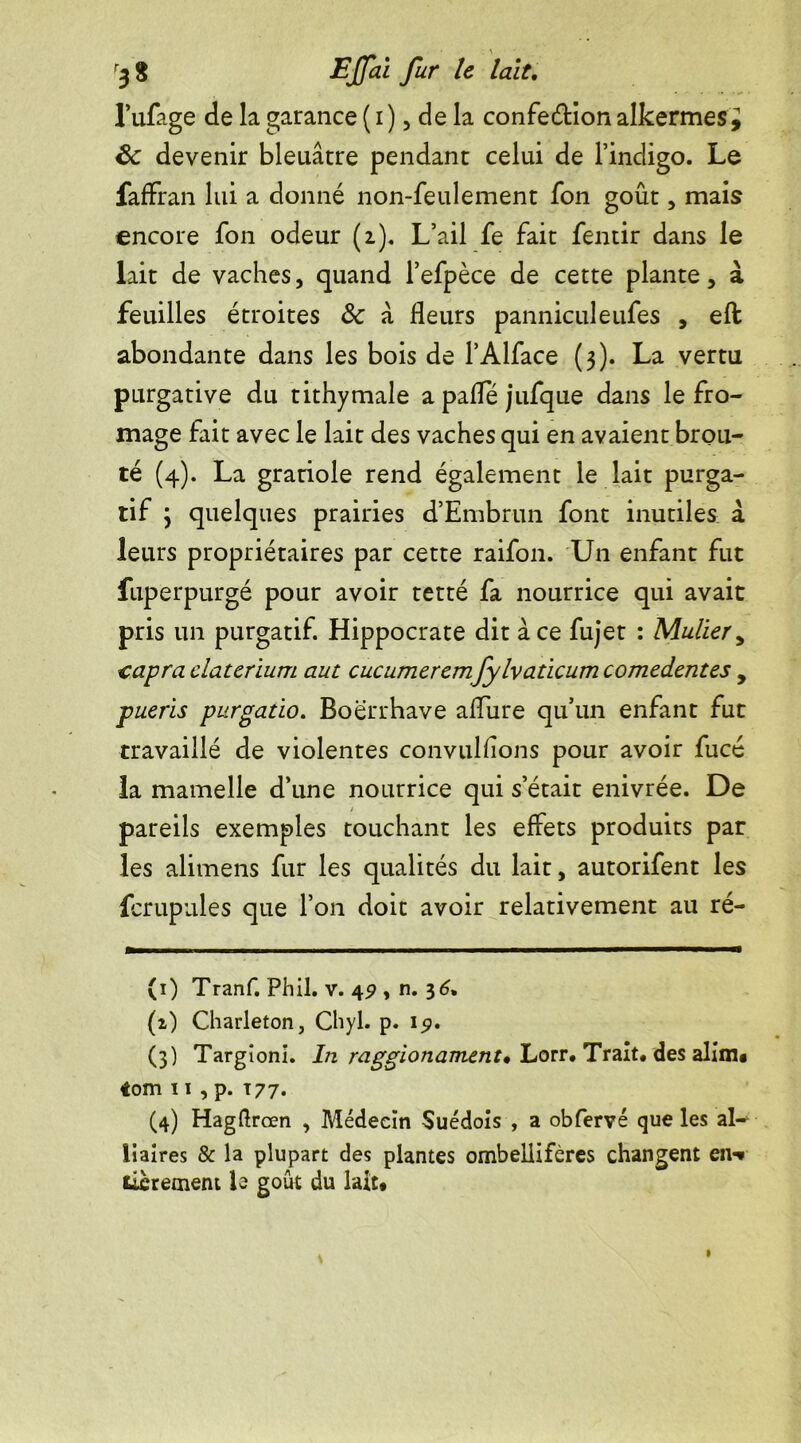 l’ufage de la garance (i), de la confection alkermes^ £c devenir bleuâtre pendant celui de l’indigo. Le faffran lui a donné non-feulement fon goût, mais encore fon odeur (i). L’ail fe fait fentir dans le lait de vaches, quand l’efpèce de cette plante, à feuilles étroites 8c â fleurs panniculeufes , eft abondante dans les bois de l’Alface (3). La vertu purgative du tithymale a pafle jufque dans le fro- mage fait avec le lait des vaches qui en avaient brou- té (4). La grariole rend également le lait purga- tif 3 quelques prairies d’Embrun font inutiles à leurs propriétaires par cette raifon. Un enfant fut fuperpurgé pour avoir tetté fa nourrice qui avait pris un purgatif. Hippocrate dit ace fujet : Mulier, €apra claterium aut cucumeremfylvaticum comedentes , pueris purgatio. Boërrhave allure qu’un enfant fut travaillé de violentes convullions pour avoir fucé la mamelle d’une nourrice qui s’était enivrée. De pareils exemples touchant les effets produits par les alimens fur les qualités du lait, autorifent les fcrupules que l’on doit avoir relativement au ré- (1) Tranf. Phil. v. 49 , n. 3 6* (i) Charleton, Chyl. p. 151. (3) Targioni. Irt raggionamoit* Lorr. Trait, des alim# «om 11 , p. T77. (4) Hagftrœn , Médecin Suédois , a obfervé que les al- liaires & la plupart des plantes ombellifères changent en-* fièrement b goût du lait#