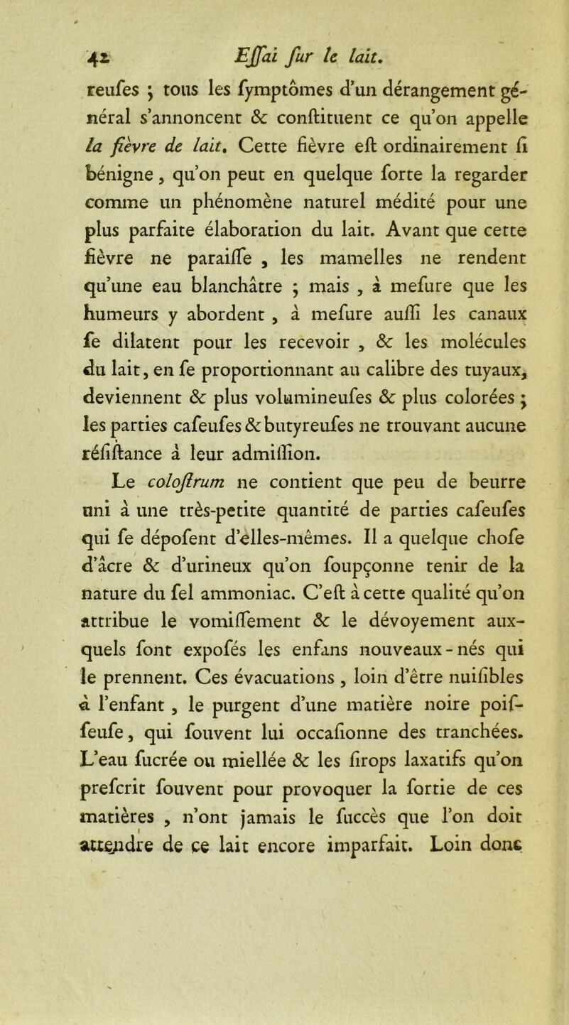 reufes \ tous les fymptomes d’un dérangement gé- néral s’annoncent & confiaient ce qu’on appelle la fièvre de lait. Cette fièvre eft ordinairement fi bénigne, qu’on peut en quelque forte la regarder comme un phénomène naturel médité pour une plus parfaite élaboration du lait. Avant que cette fièvre ne paraiffe , les mamelles ne rendent qu’une eau blanchâtre ; mais , à mefure que les humeurs y abordent , â mefure aufîi les canaux fe dilatent pour les recevoir , & les molécules du lait, en fe proportionnant au calibre des tuyaux, deviennent & plus volumineufes & plus colorées • les parties cafeufes&butyreufes ne trouvant aucune réfiftance â leur admillion. Le colofirum ne contient que peu de beurre uni à une très-petite quantité de parties cafeufes qui fe dépofent d’elles-mêmes. Il a quelque chofe d’âcre 8c d’urineux qu’on foupçonne tenir de la nature du fel ammoniac. C’eft â cette qualité qu’on attribue le vomiffement 8c le dévoyement aux- quels font expofés les enfans nouveaux-nés qui le prennent. Ces évacuations , loin d’être nuilibles d l’enfant, le purgent d’une matière noire poif- feufe, qui fouvent lui occafionne des tranchées. L’eau fucrée ou miellée 8c les firops laxatifs qu’on preferit fouvent pour provoquer la fortie de ces matières , n’ont jamais le fuccès que l’on doit attendre de ce lait encore imparfait. Loin donc