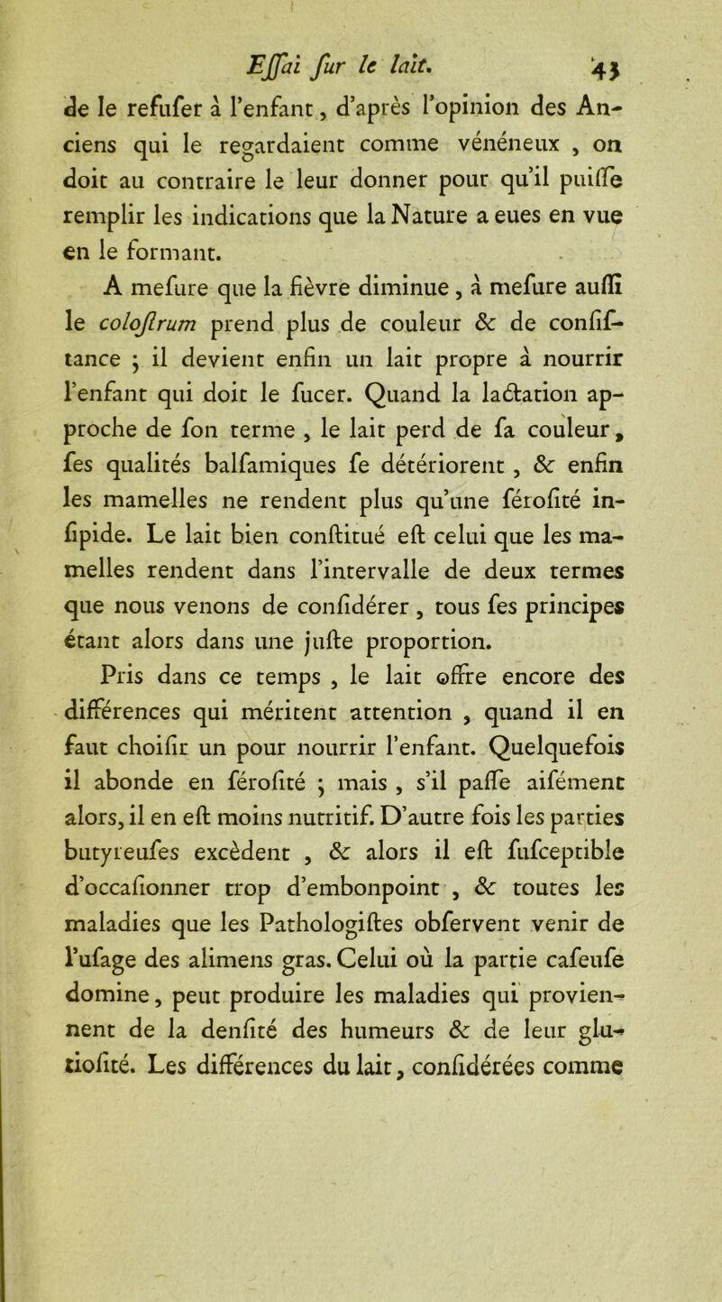 de le refufer a l’enfant, d’après l’opinion des An- ciens qui le regardaient comme vénéneux , on doit au contraire le leur donner pour qu’il puiffe remplir les indications que la Nature a eues en vue en le formant. A mefure que la fièvre diminue , a mefure auflî le colof rum prend plus de couleur de de confif- tance ; il devient enfin un lait propre à nourrir l’enfant qui doit le fucer. Quand la lacftation ap- proche de fon terme , le lait perd de fa couleur , fes qualités balfamiques fe détériorent , & enfin les mamelles ne rendent plus qu’une férofité in- fipide. Le lait bien conftitué eft celui que les ma- melles rendent dans l’intervalle de deux termes que nous venons de confidérer , tous fes principes étant alors dans une jufte proportion. Pris dans ce temps , le lait offre encore des différences qui méritent attention , quand il en faut choifir un pour nourrir l’enfant. Quelquefois il abonde en férofité • mais , s’il paffe aifément alors, il en eft moins nutritif. D’autre fois les parties butyreufes excèdent , de alors il eft fufceptible d’occafionner trop d’embonpoint , Se toutes les maladies que les Pathologiftes obfervent venir de l’ufage des alimens gras. Celui où la partie cafeufe domine, peut produire les maladies qui provien- nent de la denfité des humeurs de de leur glu-» tiofité. Les différences du lait, confidérées comme