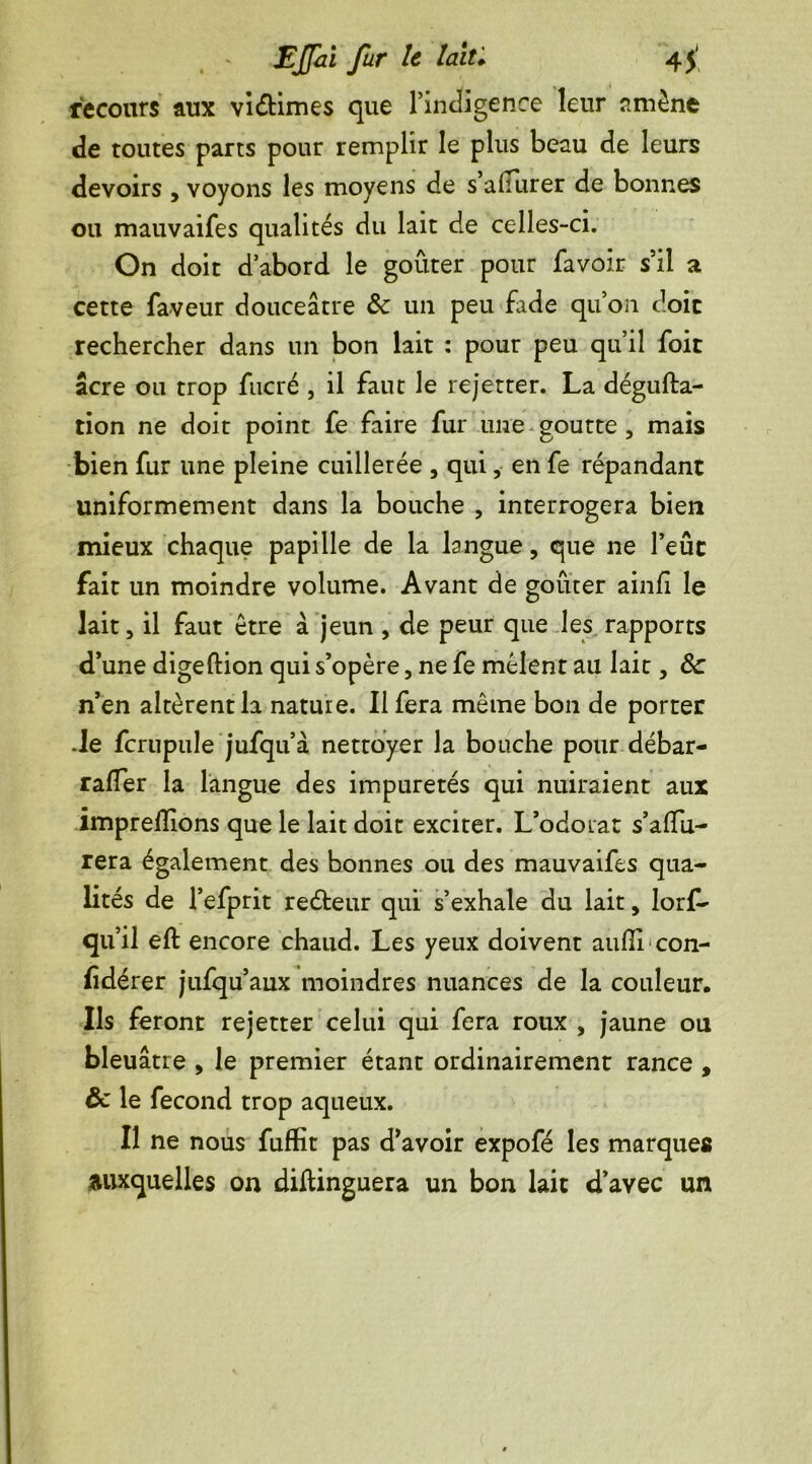recours aux viétimes que l’indigence leur amène de toutes parts pour remplir le plus beau de leurs devoirs , voyons les moyens de s’alfurer de bonnes ou mauvaifes qualités du lait de celles-ci. On doit d abord le goûter pour favoir s’il a cette faveur douceâtre & un peu fade qu’on doit rechercher dans un bon lait : pour peu qu’il foit âcre ou trop fucré , il faut le rejetter. La dégufta- tion ne doit point fe faire fur une goutte , mais bien fur une pleine cuillerée , qui, en fe répandant uniformément dans la bouche , interrogera bien mieux chaque papille de la langue, que ne l’eût fait un moindre volume. Avant de goûter ainfl le lait, il faut être à jeun, de peur que les rapports d’une digeftion qui s’opère, ne fe mêlent au lait, 3c n’en altèrent la nature. Il fera même bon de porter Je fcrupule jufqu’à nettoyer la bouche pour débar- raffer la langue des impuretés qui nuiraient aux imprefïions que le lait doit exciter. L’odoLat s’affu- rera également des bonnes ou des mauvaifes qua- lités de l’efprit reéteur qui s’exhale du lait, lorf- qu’il eft encore chaud. Les yeux doivent aufli con- fidérer jufqu’aux moindres nuances de la couleur. Ils feront rejetter celui qui fera roux , jaune ou bleuâtre , le premier étant ordinairement rance , ôc le fécond trop aqueux. Il ne nous fuflit pas d’avoir expofé les marques auxquelles on diftinguera un bon lait d’avec un