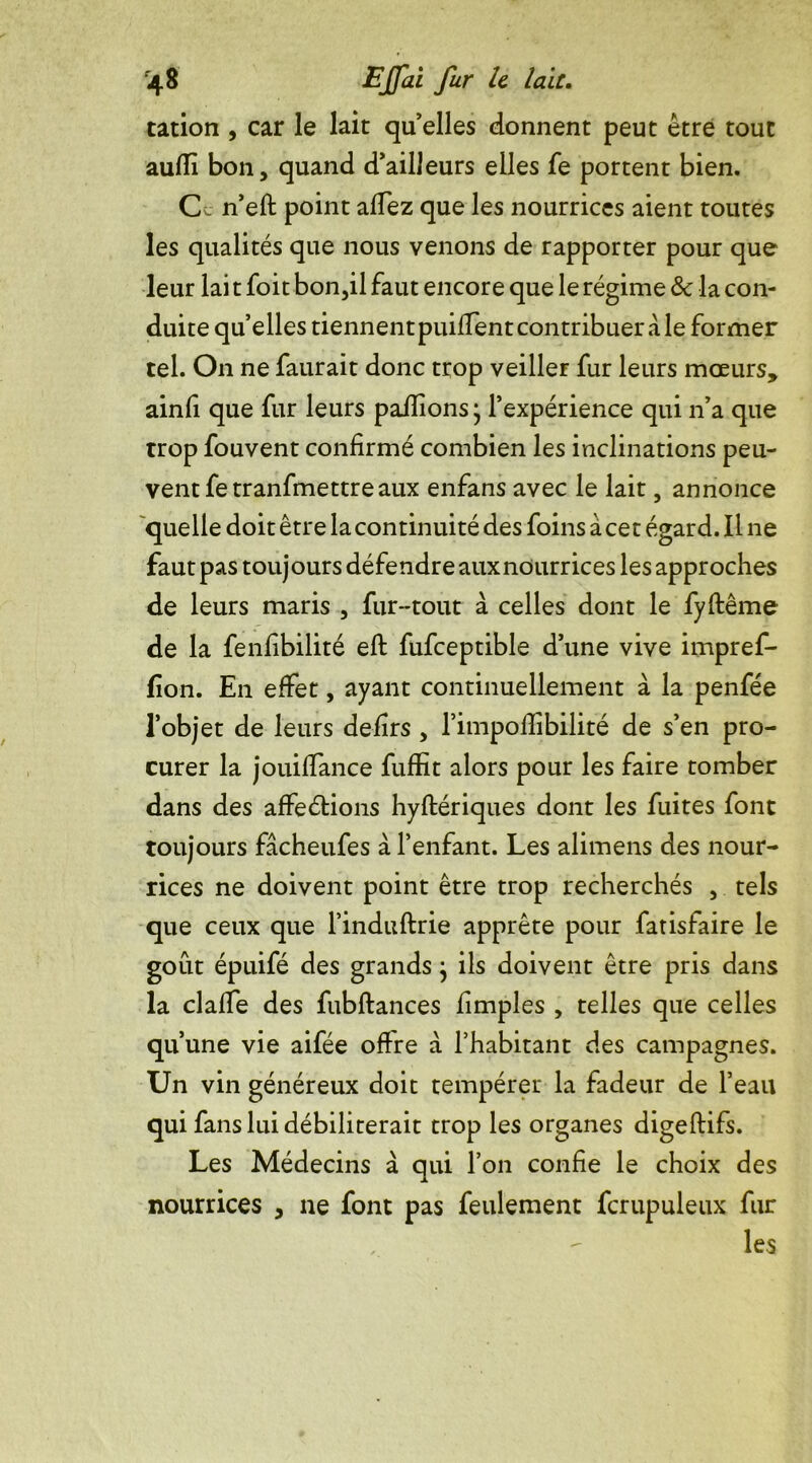 tation , car le lait quelles donnent peut être tout auffi bon, quand d’ailleurs elles fe portent bien. C. n’eft point allez que les nourrices aient toutes les qualités que nous venons de rapporter pour que leur lai t foit bon,il faut encore que le régime 8c la con- duite quelles tiennent piiiffent contribuer a le former tel. On ne faurait donc trop veiller fur leurs moeurs, ainfi que fur leurs pallions j l’expérience qui n’a que trop fouvent confirmé combien les inclinations peu- vent fe tranfmettre aux enfans avec le lait, annonce quelle doit être la continuité des foins à cet égard. Il ne faut pas touj ours défendre aux nourrices les approches de leurs maris , fur-tout à celles dont le fyftême de la fenfibilité ell fufceptible d’une vive impref- fion. En effet, ayant continuellement à la penfée l’objet de leurs defirs , l’impoflibilité de s’en pro- curer la jouilfance fuffit alors pour les faire tomber dans des affections hyltériques dont les fuites font toujours fâcheufes à l’enfant. Les alimens des nour- rices ne doivent point être trop recherchés , tels que ceux que l’induftrie apprête pour fatisfaire le goût épuifé des grands} ils doivent être pris dans la claffe des fubftances fimples , telles que celles qu’une vie aifée ofire à l’habitant des campagnes. Un vin généreux doit tempérer la fadeur de l’eau qui fans lui débiliterait trop les organes digeftifs. Les Médecins à qui l’on confie le choix des nourrices , ne font pas feulement fcrupuleux fur les