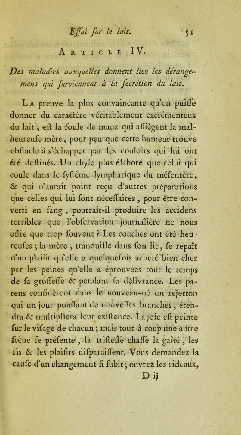 Article IV* Des maladies auxquelles donnent lieu les dérange- mens qui furyiennent à la fecrétion du lait. La preuve la plus convaincante qu’on puilfe donner du caractère véritablement excrémenteux du lait, eft la foule de maux qui afliègent la mal- heureufe mère, pour peu que cette humeur trouve obftacle a s’échapper par les couloirs qui lui ont été deftinés. Un chyle plus élaboré que celui qui coule dans le fyftême lymphatique du méfentère, &: qui n’aurait point reçu d’autres préparations que celles qui lui font nécelfaires, pour être con- verti en fang , pourrait-il produire les accidens terribles que l’obfervation journalière ne nous offre que trop fouvent ? Les couches ont été heu- reufes ; la mère , tranquille dans fon lit, fe repaît d’un plaifir quelle a quelquefois acheté bien cher par les peines quelle a éprouvées tout le temps de fa groffeffe & pendant fa délivrance. Les pa- reils confidèrent dans le nouveau-né un rejetton qui un jour pouffant de nouvelles branches, éten- dra &: multipliera leur exiftence. Lajoie eftpeinte fur le vifage de chacun ^ mais tout-à-coup une autre fcène fe préfente , là trifteffe chaffe la gaîté , les ris & les plaifirs difparaiffent. Vous demandez la caufe d’un changement fi fubit} ouvrez les rideaux, D i;