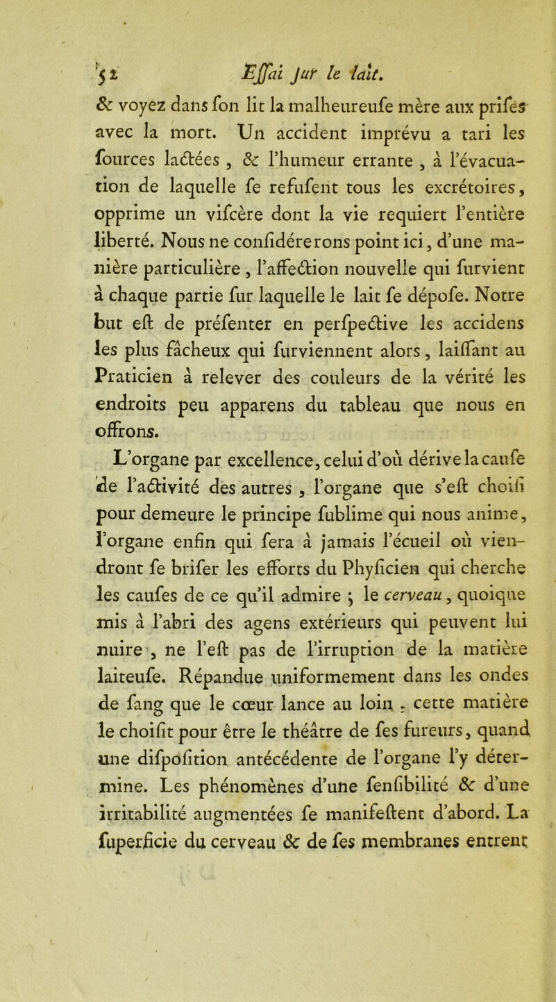 8c voyez dans Ton lit la malheureufe mère aux prifes avec la mort. Un accident imprévu a tari les fources laétées , 8c l’humeur errante , à l’évacua- tion de laquelle fe refufent tous les excrétoires, opprime un vifcère dont la vie requiert l’entière liberté. Nous ne confidérerons point ici, d’une ma- nière particulière , l’affeétion nouvelle qui furvient à chaque partie fur laquelle le lait fe dépofe. Notre but eft de préfenter en perfpe&ive les accidens les plus fâcheux qui furviennent alors, laiifant au Praticien â relever des couleurs de la vérité les endroits peu apparens du tableau que nous en offrons. L’organe par excellence,celuid’où dérive la caufe «le l’aélivité des autres , l’organe que s’eft choill pour demeure le principe fublime qui nous anime, l’organe enfin qui fera â jamais l’écueil où vien- dront fe brifer les efforts du Phyficien qui cherche les caufes de ce qu’il admire > le cerveau, quoique mis â l’abri des agens extérieurs qui peuvent lui nuire , ne l’eft pas de l’irruption de la matière laiteufe. Répandue uniformément dans les ondes de fang que le cœur lance au loin r cette matière le choifit pour être le théâtre de fes fureurs, quand une difpofition antécédente de l’organe l’y déter- mine. Les phénomènes d’une fenfibilité 8c d’une irritabilité augmentées fe manifeftent d’abord. La fuperficie du cerveau 8c de fes membranes entrent
