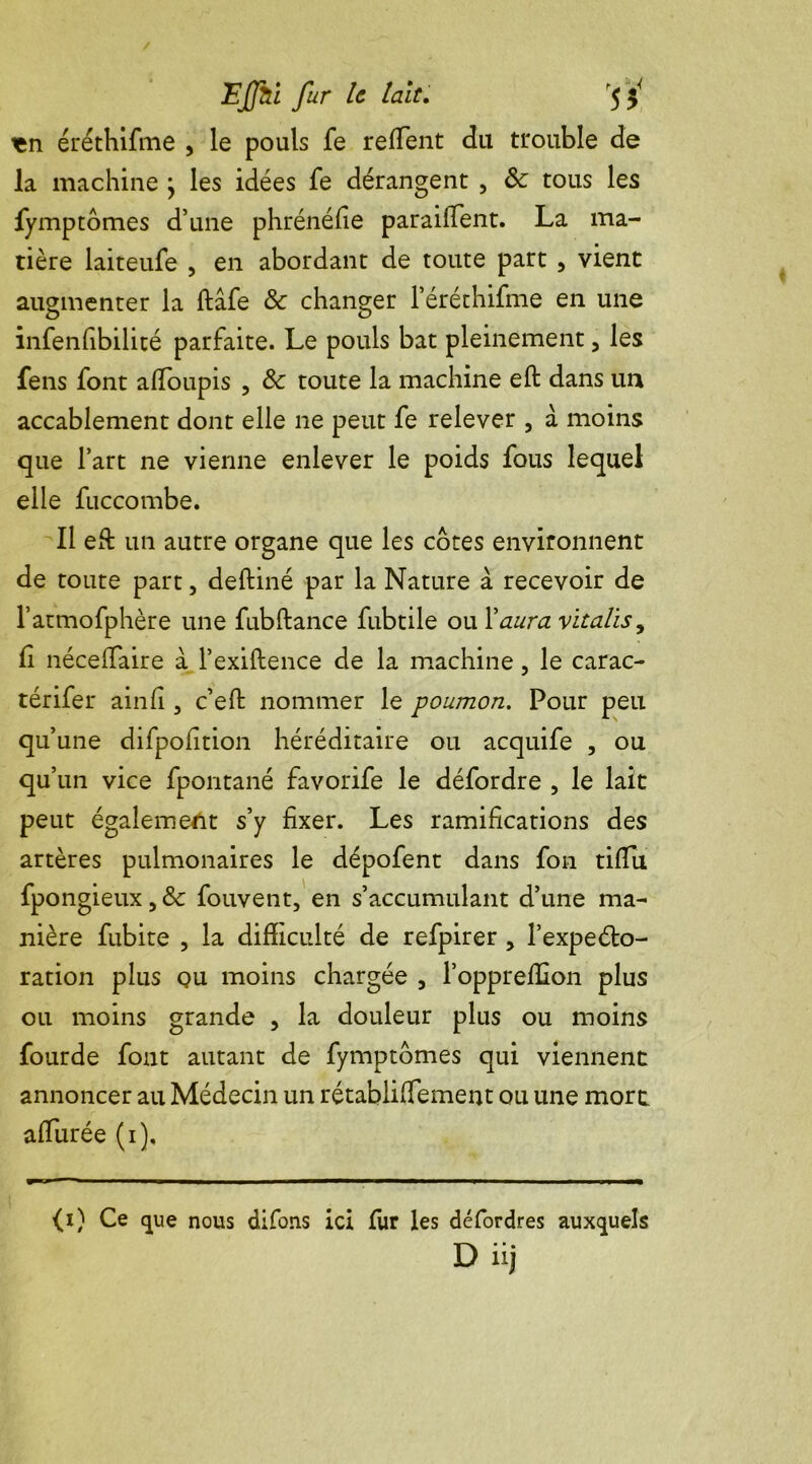 ten éréthifme , le pouls fe reffent du trouble de la machine ÿ les idées fe dérangent , Sc tous les fymptomes d’une phrénéfie paraiiTent. La ma- tière laiteufe , en abordant de toute part , vient augmenter la ftâfe & changer l’éréthifme en une infenfibilité parfaite. Le pouls bat pleinement, les fens font affoupis , 8c toute la machine eft dans un accablement dont elle ne peut fe relever , à moins que l’art ne vienne enlever le poids fous lequel elle fuccombe. Il eft un autre organe que les côtes environnent de toute part, deftiné par la Nature à recevoir de l’atmofphère une fubftance fubtile ou Y aura vïtalisy fi néce(Taire à l’exiftence de la machine, le carac- térifer ainfi , c’eft nommer le poumon. Pour peu qu’une difpofition héréditaire ou acquife , ou qu’un vice fpontané favorife le défordre , le lait peut également s’y fixer. Les ramifications des artères pulmonaires le dépofent dans fon tifiii fpongieux,& fouvent, en s’accumulant d’une ma- nière fubite , la difficulté de refpirer , l’expeéto- ration plus qu moins chargée 3 l’oppreffion plus ou moins grande 3 la douleur plus ou moins fourde fout autant de fymptomes qui viennent annoncer au Médecin un rétablifTement ou une mort, affurée (i). (i) Ce que nous difons ici fur les défordres auxquels D üj
