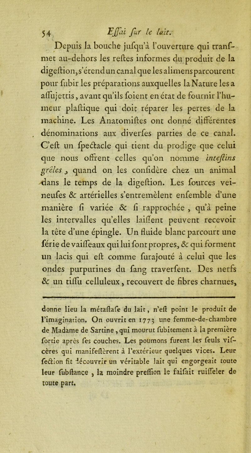 Depuis la bouche jufqu’à l’ouverture qui tranf- met au-dehors les refies informes du produit de la digeftion, s’étend un canal que les alimens parcourent pour fubir les préparations auxquelles la Nature lésa affujettis, avant qu’ils foient en état de fournir l’hu- meur plaflique qui doit réparer les pertes de la machine. Les Anatomiftes ont donné différentes , dénominations aux diverfes parties de ce canal. C’eft un fpeétacle qui tient du prodige que celui que nous offrent celles qu’on nomme inteftins grêles j quand on les confidère chez un animal «dans le temps de la digeftion. Les fources vei- neufes 8c artérielles s’entremêlent enfemble d’une manière fi variée 8c fi rapprochée , qu’à peine les intervalles quelles laiflent peuvent recevoir la tête d’une épingle. Un fluide blanc parcourt une férié de vaiffeaux qui lui font propres, 8c qui forment un lacis qui eft comme furajouté à celui que les ondes purpurines du fang traverfent. Des nerfs 8c un tiffu celluleux, recouvert de fibres charnues, donne lieu la métaflafe du lait, n’eft point le produit de l’imagination. On ouvrit en 1773 une femme-de-chambre de Madame de Sartine , qui mourut fubitement à fa première fortie après fes couches. Les poumons furent les feuls vis- cères qui manifeflèrent à l’extérieur quelques vices. Leur fe&ion fit découvrir un véritable lait qui engorgeait toute leur fubftance , la moindre preffion le faifait ruiffeler de toute part.