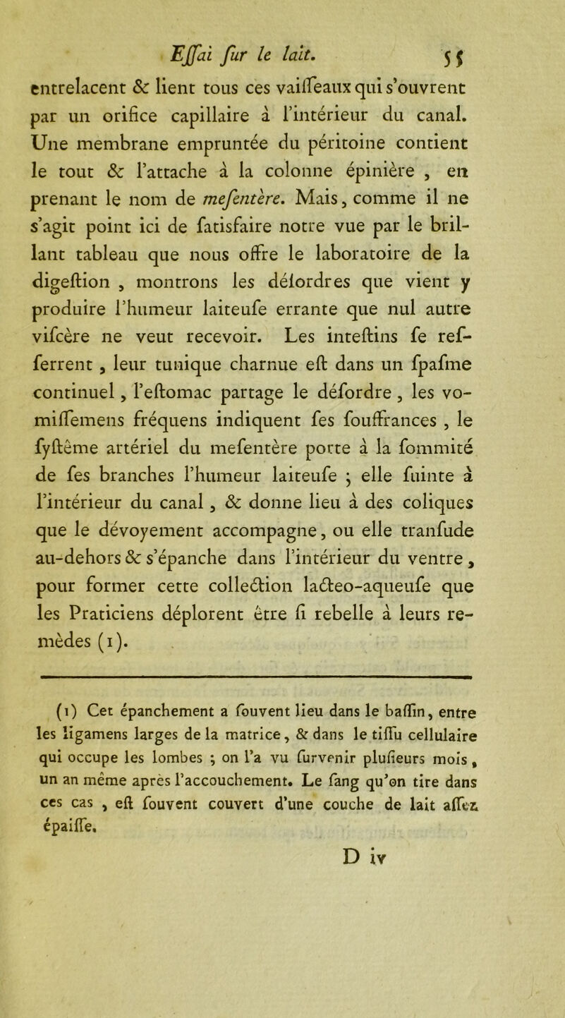 entrelacent & lient tous ces vailfeaux qui s’ouvrent par un orifice capillaire à l’intérieur du canal. Une membrane empruntée du péritoine contient le tout & l’attache à la colonne épinière , en prenant le nom de mefentère. Mais, comme il ne s’agit point ici de fatisfaire notre vue par le bril- lant tableau que nous offre le laboratoire de la digeftion , montrons les déiordres que vient y produire l’humeur laiteufe errante que nul autre vifcère ne veut recevoir. Les inteftins fe ref- ferrent , leur tunique charnue eft dans un fpafme continuel, l’eftomac partage le défordre , les vo- miffemens fréquens indiquent fes fouffrances , le fyftême artériel du mefentère porte à la fommité de fes branches l’humeur laiteufe ; elle fuinte à l’intérieur du canal, & donne lieu à des coliques que le dévoyement accompagne, ou elle tranfude au-dehors & s’épanche dans l’intérieur du ventre , pour former cette colleétion laéteo-aqueufe que les Praticiens déplorent être fi rebelle à leurs re- mèdes (1). (1) Cet épanchement a fouvent lieu dans le baflin, entre les ligamens larges de la matrice, & dans le tiffu cellulaire qui occupe les lombes ; on l’a vu furvenir plufieurs mois , un an même après l’accouchement. Le fang qu'on tire dans ces cas , eft fouvent couvert d’une couche de lait alfei épailfe.