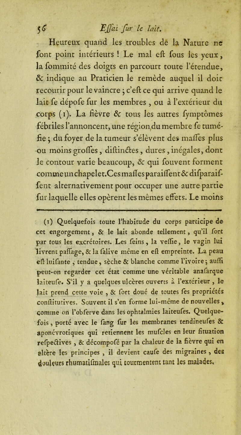 Heureux quand les troubles de la Nature ne font point intérieurs ! Le mal efl fous les yeux, la fommité des doigts en parcourt toute l’étendue, <Sc indique au Praticien le remède auquel il doic recourir pour le vaincre \ c’eft ce qui arrive quand le lait fe dépofe fur les membres, ou à l’extérieur du corps (i). La fièvre de tous les autres fymptômes fébriles l’annoncent, une région du membre fe tumé- fie $ du foyer de la tumeur s’élèvent des maffes plus ou moins groffes , diftinétes , dures , inégales, dont le contour varie beaucoup, & qui fouvent forment comme un chapelet.Ces maffes paraifTent &difparaif- fent alternativement pour occuper une autre partie fur laquelle elles opèrent les mêmes effets. Le moins (i) Quelquefois toute l'habitude du corps participe de cet engorgement, & le lait abonde tellement, qu’il fort par tous les excrétoires. Les feins, la velïie, le vagin lui livrent paffage, & la falive même en eft empreinte. La peau efl luifante , tendue, sèche & blanche comme l’ivoire-, auffi peut-on regarder cet état comme une véritable anafarque laiteufe. S’il y a quelques ulcères ouverts à l’extérieur , le lait prend cette voie , & fort doué de toutes les propriétés conflitutives. Souvent il s’en forme lui-meme de nouvelles , comme on l’obferve dans les ophtalmies laiteufes. Quelque- fois , porté avec le fang fur les membranes tendineufes & aponévrotiques qui retiennent les mufcles en leur fituation refpe&ives , & décompofé par la chaleur de la fièvre qui en altère les principes , il devient caufe des migraines , des douleurs rhumatifmales qui tourmentent tant les malades*