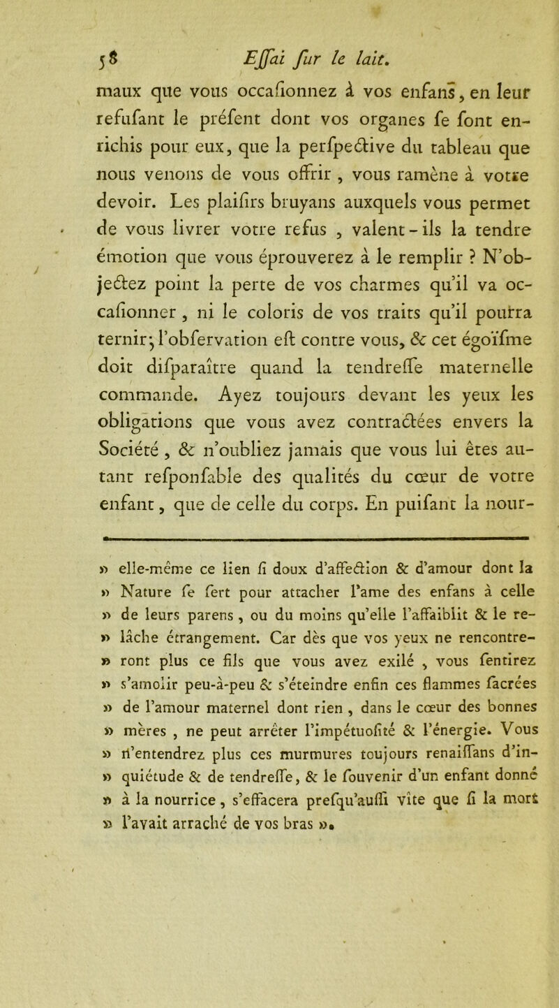 maux que vous occafionnez à vos enfans, en leur refufant le préfent dont vos organes fe font en- richis pour eux, que la perfpeétive du tableau que nous venons de vous offrir , vous ramène à votre devoir. Les plaifirs bruyans auxquels vous permet de vous livrer votre refus , valent - ils la tendre émotion que vous éprouverez à le remplir ? N’ob- jeétez point la perte de vos charmes qu’il va oc- cafionner , ni le coloris de vos traits qu’il pourra ternir jl’obfervation eft contre vous, & cet égoïfme doit difparaître quand la tendrefle maternelle commande. Ayez toujours devant les yeux les obligations que vous avez contractées envers la Société , ôc n’oubliez jamais que vous lui êtes au- tant refponfable des qualités du cœur de votre enfant, que de celle du corps. En puifant la nour- » elle-même ce lien fi doux d’affeétion & d’amour dont la » Nature fe fert pour attacher Pâme des enfans à celle » de leurs parens , ou du moins qu’elle l’affaiblit & le re- » lâche étrangement. Car dès que vos yeux ne rencontre- » ront plus ce fils que vous avez exilé , vous fentirez v» s’amoiir peu-à-peu & s’éteindre enfin ces flammes facrées » de l’amour maternel dont rien , dans le cœur des bonnes » mères , ne peut arrêter l’impétuofité & l’énergie. Vous » rl’entendrez plus ces murmures toujours renaiffans d’in- » quiétude & de tendrefle, & le fouvenir d’un enfant donné n à la nourrice, s’effacera prefqu’aufli vite que fi la mort » l’avait arraché de vos bras »•