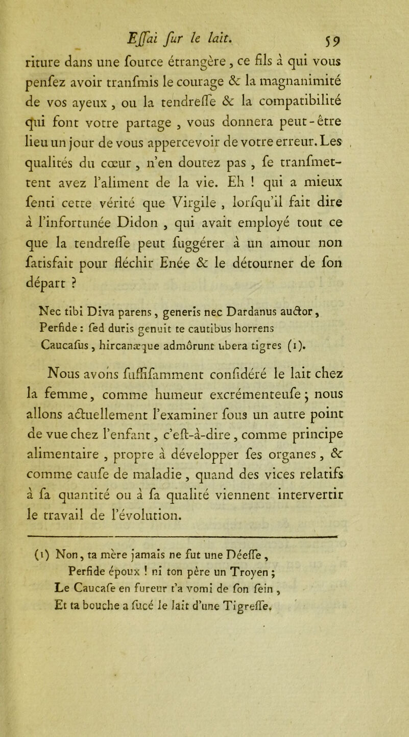 riture dans une fource étrangère, ce fils a qui vous penfez avoir tranfmis le courage &: la magnanimité de vos ayeux , ou la tendrefie Sc la compatibilité qui font votre partage , vous donnera peut-être lieu un jour de vous appercevoir de votre erreur. Les , qualités du cœur , n’en doutez pas , fe tranfmet- tent avez l’aliment de la vie. Eh ! qui a mieux fenti cette vérité que Virgile , lorfqu’il fait dire à l’infortunée Didon , qui avait employé tout ce que la tendrefie peut fuggérer à un amour non fatisfait pour fléchir Enée & le détourner de fon départ ? Nec tibi Diva parens, generis nec Dardanus audor. Perfide : fed duris genuit te cautibus horrens Caucafus , hircanæque admôrunt libéra tigres (1). Nous avons fuffifamment confidéré le lait chez la femme, comme humeur excrémenteufe j nous allons actuellement l’examiner fous un autre point de vue chez l’enfant, c’efi-à-dire , comme principe alimentaire , propre à développer fes organes, Sc comme caufe de maladie, quand des vices relatifs à fa quantité ou à fa qualité viennent intervertir le travail de l’évolution. (1) Non, ta mère jamais ne fut une Déeffe , Perfide époux ! ni ton père un Troyen ; Le Caucafe en fureur t’a vomi de fon fein , Et ta bouche a fucé le lait d’une Tigrefte.