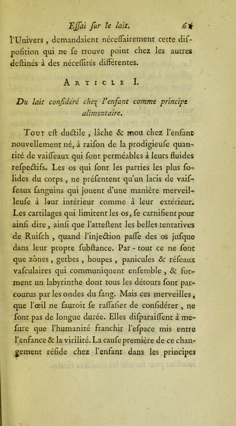 rUnivers , demandaient nécefTairemeiit cette dif- polition qui ne fe trouve point chez les autres deftinés à des nécefiités différentes. Article I, Du lait coTifidéré che£ V enfajit comme principe alimentaire. Tout cfl duétile , lâche &c mou chez l’enfant nouvellement né, â raifon de la prodigieufe quan- tité de vaifTeaux qui font perméables à leurs fluides refpeétifs. Les os qui font les parties les plus fo- lides du corps , 11e préfentent qu’un lacis de vaif- feaux fanguins qui jouent d’une manière merveil- leufe à leur intérieur comme â leur extérieur., Les cartilages qui limitent les os,fe carnifient pour ainfl dire, ainfi que l’attellent les belles tentatives de Ruifch , quand l’injeétion paffe des os jufque dans leur propre fubftance. Par - tout ce ne font que zones, gerbes , houpes , panicules ôc réfeaux vafculaires qui communiquent enfemble , & for- ment un labyrinthe dont tous les détours font par- courus par les ondes du fang. Mais ces merveilles, que l’œil ne fauroit fe raffaiier de confldérer , ne font pas de longue durée. Elles difparaiflent â me- fure que l’humanité franchit l’efpace mis entre l’enfance & la virilité. La caufe première de ce chan- gement réfide chez l’enfant dans les principes