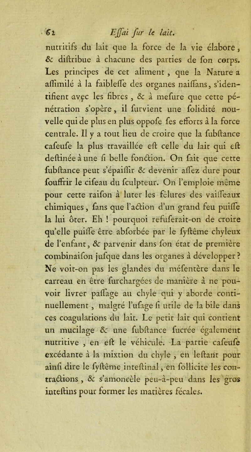 nutritifs du lait que la force de la vie élabore , 6c diftribue à chacune des parties de fon corps. Les principes de cet aliment , que la Nature a afïimilé à la faibleffe des organes naiffans, s’iden- tifient avec les fibres , 6c à mefure que cette pé- nétration s’opère, il fur vient une folidité nou- velle qui de plus en plus oppofe fes efforts a la force centrale. Il y a tout lieu de croire que la fubflance cafeufe la plus travaillée eft celle du lait qui eft deftinéeàune fi belle fonélion. On fait que cette fubflance peut s’épaiflir 6c devenir affez dure pour fouffrir le cifeau du fculpteur. On l’emploie même pour cette raifon à luter les fêlures des vaiffeaux chimiques, fans que faction d’un grand feu puiffe la lui ôter. Eh ! pourquoi refuferait-on de croire quelle puiffe être abforbée par le fyflême chyleux de l’enfant, 6c parvenir dans fon état de première combinaifon jufque dans les organes à développer? Ne voit-on pas les glandes du méfentère dans le carreau en être furchargées de manière à ne pou- voir livrer paffage au chyle qui y aborde conti- nuellement , malgré l’ufage fi utile de la bile dans ces coagulations du lait. Le petit lait qui contient un mucilage 6c une fubflance fucrée également nutritive , en eft le véhicule. La partie cafeufe excédante à la mixtion du chyle , en leftant pour ainfi dire le fyflême inteftinal, en follicite les con- tractions , 6c s’amoncèle peu-à-peu dans les gros iuteftins pour former les matières fécales.