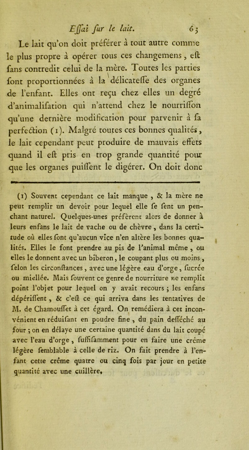 Le lait qu’on doit préférer à tout autre comme le plus propre a opérer tous ces changemens , eft fans contredit celui de la mère. Toutes les parties font proportionnées à la délicatefle des organes de l’enfant. Elles ont reçu chez elles un degré d’animalifation qui n’attend chez le nourriffon qu’une dernière modification pour parvenir a fa perfeétion (1). Malgré toutes ces bonnes qualités, le lait cependant peut produire de mauvais effets quand il efl pris en trop grande quantité pour que les organes puiffent le digérer. On doit donc (1) Souvent cependant ce lait manque , & la mère ne peut remplir un devoir pour lequel elle fe fent un pen- chant nature]. Quelques-unes préfèrent alors de donner à leurs enfans le lait de vache ou de chèvre , dans la certi- tude où elles font qu’aucun vice n’en altère les bonnes qua- lités. Elles le font prendre au pis de l’animal meme , ou elles le donnent avec un biberon, le coupant plus ou moins, félon les circonftances , avec une légère eau d’orge, fucrée ou miellée. Mais fouvent ce genre de nourriture ne remplit point l’objet pour lequel on y avait recours ; les enfans dépériflent, & c’eÆ ce qui arriva dans les tentatives de M. de ChamoufTet à cet égard. On remédiera à cet incon- vénient en réduifant en poudre fine, du pain defféché au four ; on en délaye une certaine quantité dans du lait coupé avec l’eau d’orge , fuffifamment pour en faire une crème légère femblable à celle de riz. On fait prendre à l’en- fant cette crème quatre ou cinq fois par jour en petite quantité avec une cuillère.