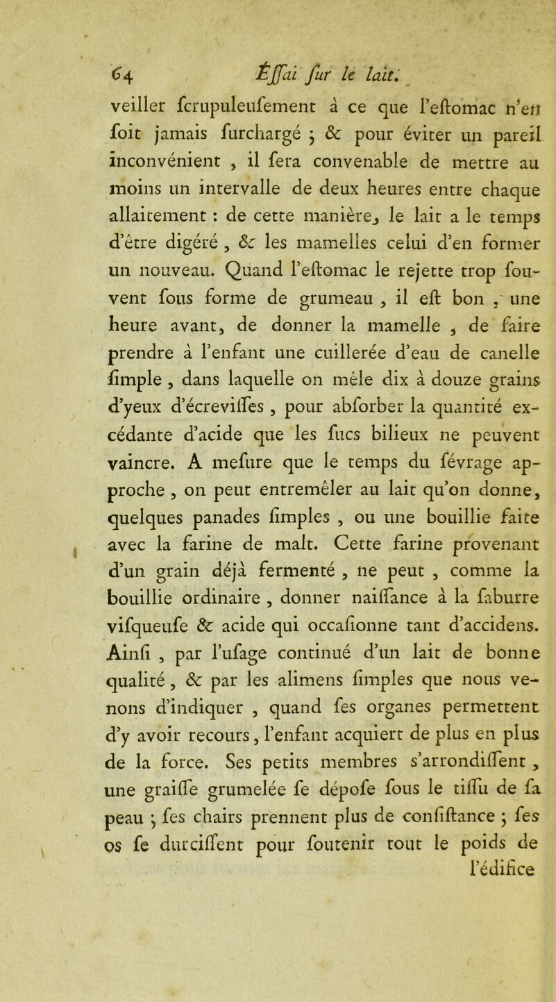 veiller fcrupuleufement â ce que l’eftomac n’en foit jamais furchargé j & pour éviter un pareil inconvénient , il fera convenable de mettre au moins un intervalle de deux heures entre chaque allaitement : de cette manièrej le lait a le temps d’être digéré , Ôc les mamelles celui d’en former un nouveau. Quand l’eftomac le rejette trop fou- vent fous forme de grumeau , il eft bon , une heure avant, de donner la mamelle , de faire prendre à l’enfant une cuillerée d’eau de canelle fîmple , dans laquelle on mêle dix à douze grains d’yeux d’écrevilfes , pour abforber la quantité ex- cédante d’acide que les fucs bilieux ne peuvent vaincre. A mefure que le temps du févrage ap- proche , on peut entremêler au lait qu’on donne, quelques panades fimples , ou une bouillie faite avec la farine de malt. Cette farine provenant d’un grain déjà fermenté , ne peut , comme la bouillie ordinaire , donner nailfance à la faburre vifqueufe & acide qui occafionne tant d’accidens. Ainli , par l’ufage continué d’un lait de bonne qualité , & par les alimens f mples que nous ve- nons d’indiquer , quand fes organes permettent d’y avoir recours, l’enfant acquiert de plus en plus de la force. Ses petits membres s’arrondifient , une grailfe grumelée fe dépofe fous le tilfu de fa peau j fes chairs prennent plus de conliftance ; fes qs fe dut cillent pour fou tenir tout le poids de l’édifice