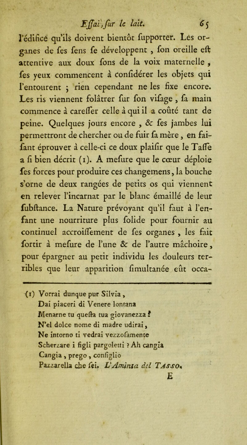 l’édifice qu’ils doivent bientôt fupporter. Lés or- ganes de fes fens fe développent , fon oreille eft attentive aux doux fons de la voix maternelle , fes yeux commencent à confîdérer les objets qui l’entourent \ rien cependant ne les fixe encore. Les ris viennent folâtrer fur fon vifage , fa main commence â carelïer celle à qui il a coûté tant de peine. Quelques jours encore , ôc fes jambes lui permettront de chercher ou de fuir fa mère, en fai- fant éprouver à celle-ci ce doux plaifir que le Tafle a fi bien décrit (1). A mefure que le cœur déploie fes forces pour produire ces changemens, la bouche s’orne de deux rangées de petits os qui viennent en relever l’incarnat par le blanc émaillé de leur fubftance. La Nature prévoyant qu’il faut à l’en- fant une nourriture plus folide pour fournir au continuel accroifiement de fes organes , les fait fortir à mefure de l’une &: de l’autre mâchoire, pour épargner au petit individu les douleurs ter- ribles que leur apparition fimultanée eût occa- (i) Vorrai dunque pur Silvia, Dai piaceri di Venere lonrana Menarne tu quefta tua giovanezza ? N’el dolce nome di madré udirai, Ne intorno ti vedrai vezzofamente Scherzare i figli pargoletti ? Ah cangîa Cangia , prego , confîglio Pazzarella cbe feb L'Aminta del Tasso« E