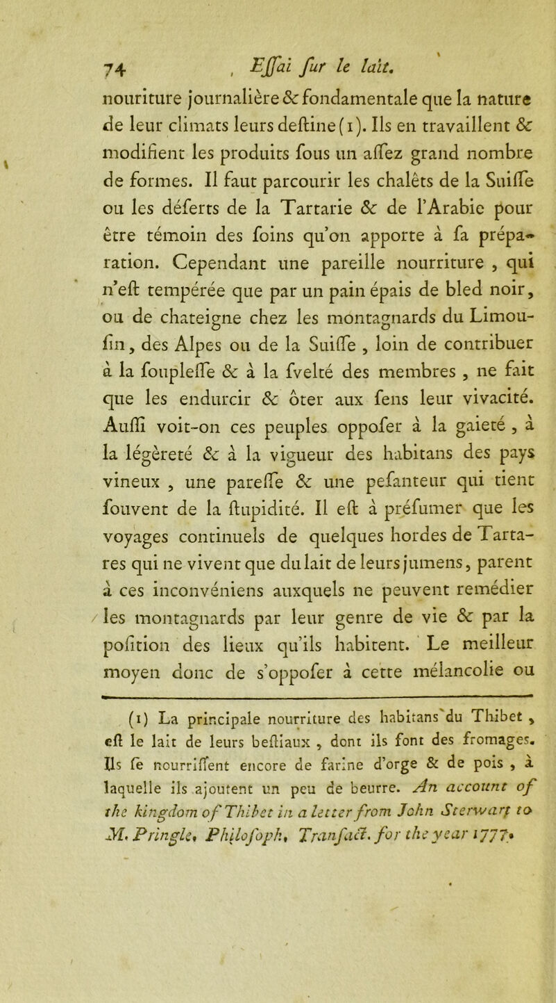 nouriture journalière & fondamentale que la nature de leur climats leurs deftine(i). Ils en travaillent 8c modifient les produits fous un alfez grand nombre de formes. Il faut parcourir les chalets de la Suiffe ou les déferts de la Tartarie 8c de l’Arabie pour être témoin des foins qu’on apporte à fa prépa- ration. Cependant une pareille nourriture , qui n’eft tempérée que par un pain épais de bled noir, ou de chateigne chez les montagnards du Limou- O O fin, des Alpes ou de la Suiffe , loin de contribuer à la fouplelTe & à la fvelté des membres , ne fait que les endurcir 8c oter aux fens leur vivacité. Audi voit-on ces peuples oppofer à la gaieté , à la légèreté 8c a la vigueur des habitans des pays vineux , une parelfe 8c une pefanteur qui tient fouvent de la ftupidité. Il eft à préfumer que les voyages continuels de quelques hordes de Tarta- res qui ne vivent que du lait de leurs jumens, parent à ces inconvéniens auxquels ne peuvent remédier / les montagnards par leur genre de vie 8c par la position des lieux qu’ils habitent. Le meilleur moyen donc de s’oppofer d cette mélancolie ou (i) La principale nourriture des habitans du Thibet , eft le lait de leurs befHaux , dont ils font des fromages. Ils fè nourrirent encore de farine d’orge & de pois , à laquelle ils ajoutent un peu de beurre. An account of îhc kingdom of Thibet in alecter from John Sterwarp ta