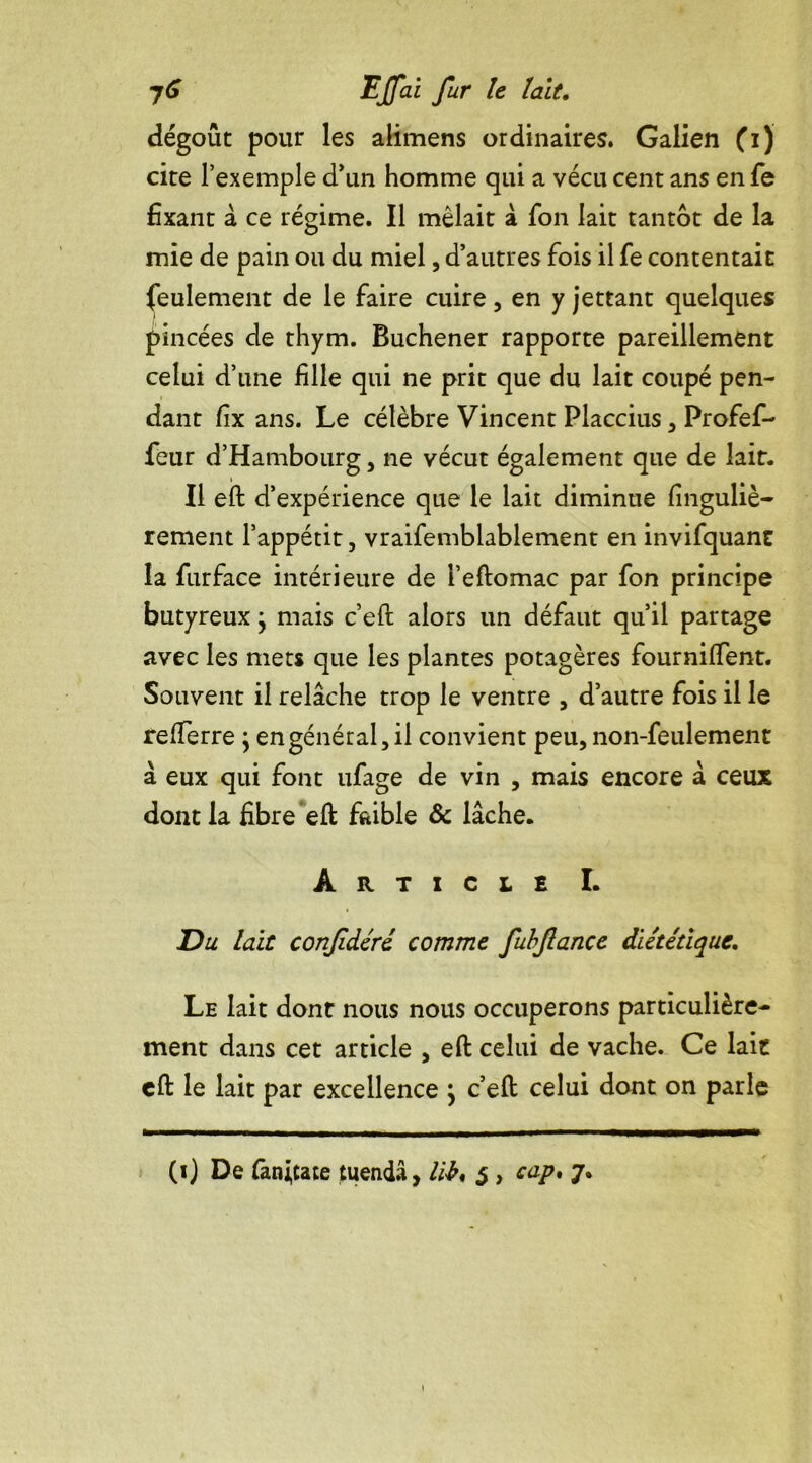 dégoût pour les alimens ordinaires. Galien (i) cite l’exemple d’un homme qui a vécu cent ans en fe fixant à ce régime. Il mêlait à fon lait tantôt de la mie de pain ou du miel, d’autres fois il fe contentait feulement de le faire cuire, en y jettant quelques pincées de thym. Buchener rapporte pareillement celui d’une fille qui ne prit que du lait coupé pen- dant fix ans. Le célèbre Vincent Placcius , Profef- feur d’Hambourg, ne vécut également que de lait. Il eft d’expérience que le lait diminue finguliè- renient l’appétit, vraifemblablement en invifquant la furface intérieure de l’eftomac par fon principe butyreux • mais c’eft alors un défaut qu’il partage avec les mets que les plantes potagères fournilfent. Souvent il relâche trop le ventre , d’autre fois il le refterre ; en général, il convient peu, non-feulement à eux qui font ufage de vin , mais encore â ceux dont la fibre eft faible & lâche. Article I. Du lait conjidéré comme fubftance diététique. Le lait dont nous nous occuperons particulière- ment dans cet article , eft celui de vache. Ce lait cft le lait par excellence \ c’eft celui dont on parle