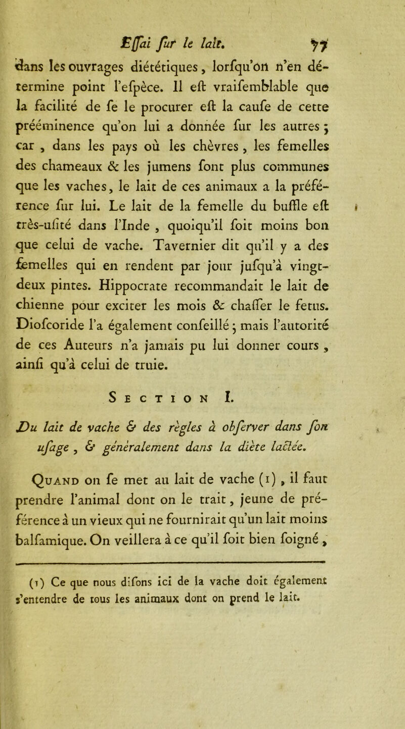 dans les ouvrages diététiques, lorfqu’ori n’en dé- termine point l’efpèce. 11 eft vraifemblable que la facilité de fe le procurer eft la caufe de cette prééminence qu’on lui a donnée fur les autres ; car , dans les pays où les chèvres , les femelles des chameaux & les jumens font plus communes que les vaches, le lait de ces animaux a la préfé- rence fur lui. Le lait de la femelle du buffle eft très-ufîté dans l’Inde , quoiqu’il foit moins bon que celui de vache. Tavernier dit qu’il y a des femelles qui en rendent par jour jufqu’à vingt- deux pintes. Hippocrate recommandait le lait de chienne pour exciter les mois & chafter le fétus. Diofcoride l’a également confeillé • mais l’autorité de ces Auteurs n’a jamais pu lui donner cours , ainlî qu a celui de truie. Section I. J)u lait de vache & des réglés à obferver dans fon ufage , & généralement dans la dïete lactée. Quand on fe met au lait de vache (i) , il faut prendre l’animal dont on le trait, jeune de pré- férence à un vieux qui ne fournirait qu’un lait moins balfamique. On veillera à ce qu’il foit bien foigné , (t) Ce que nous difons ici de la vache doit également s’entendre de tous les animaux dont on prend le lait.