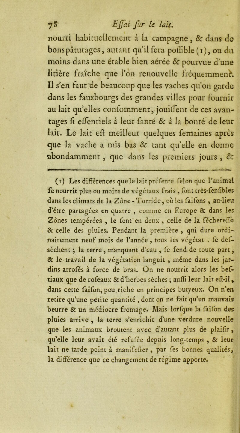 nourri habituellement à la campagne, ôc dans de bons pâturages, autant qu’il fera poflible (i),ou du moins dans une étable bien aérée & pourvue d’une litière fraîche que Ton renouvelle fréquemment. Il s’en faut de beaucoup que les vaches qu’on garde dans les fauxbourgs des grandes villes pour fournir au lait quelles confomment, jouiffent de ces avan- tages h elïentiels a leur fanté & à la bonté de leur lait. Le lait eft meilleur quelques femaines après que la vache a mis bas & tant qu’elle en donne abondamment , que dans les premiers jours , <?: (i) Les différences que le lait pré fente félon que l'animal fe nourrit plus ou moins de végétaux frais , font très-fenfibles dans les climats de la Zone - Torride, où les faifons , au-lieu d’être partagées en quatre , comme en Europe & dans les Zones tempérées , le font'en deux , celle de la fécherelïe & celle des pluies. Pendant la première , qui dure ordi- nairement neuf mois de l’année , tous les végétai . fe des- sèchent ; la terre, manquant d’eau , fe fend de toute part j & le travail de la végétation languit , même dans les jar- dins arrofés à force de bras. On ne nourrit alors les bes- tiaux que de rofeaux & d’herbes sèches ; aufïi leur lait eft-il, dans cette faifon, peu riche en principes butyeux. On n’en retire qu’une petite quantité , dont on ne fait qu’un mauvais beurre & un médiocre fromage. Mais lorfque la faifon des pluies arrive , la terre s’enrichit d’une verdure nouvelle que les animaux broutent avec d’autant plus de plaifir, qu’elle leur avait été refufée depuis long-temps , & leur lait ne tarde point à manifefter , par fes bonnes qualités, la différence que ce changement de régime apporte.