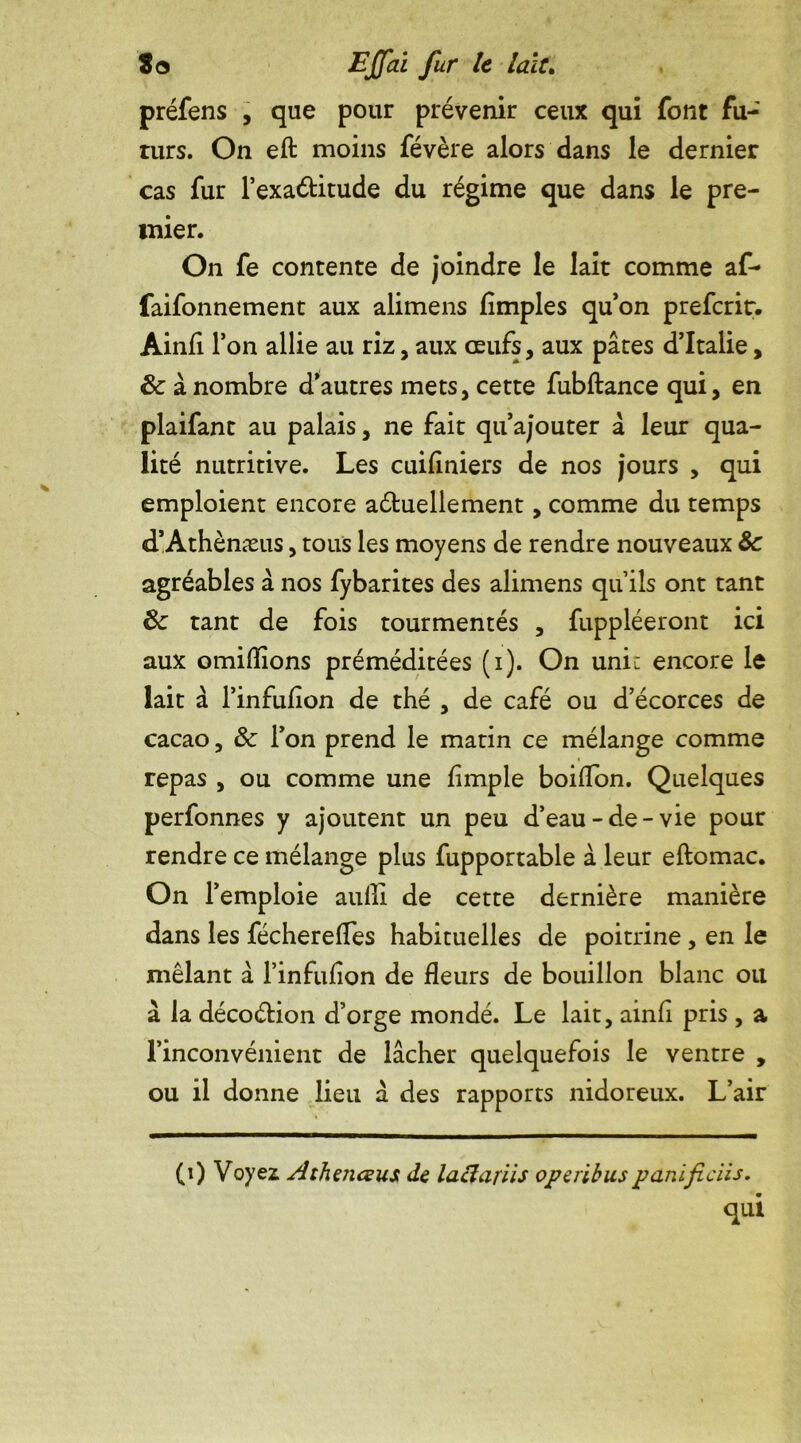 préfens , que pour prévenir ceux qui font fu- turs. On eft moins févère alors dans le dernier cas fur l’exaétitude du régime que dans le pre- mier. On fe contente de joindre le lait comme af- faifonnement aux alimens (impies qu’on preferir. Ainfi l’on allie au riz, aux œufs, aux pâtes d’Italie, 6c à nombre d’autres mets, cette fubftance qui, en plaifant au palais, ne fait qu’ajouter â leur qua- lité nutritive. Les cuiliniers de nos jours , qui emploient encore actuellement, comme du temps d’Athènæus, tous les moyens de rendre nouveaux 6c agréables à nos fybarites des alimens quils ont tant 6c tant de fois tourmentés , fuppléeront ici aux omidions préméditées (i). On uni: encore le lait à l’infulion de thé , de café ou d’écorces de cacao, ôc l’on prend le matin ce mélange comme repas , ou comme une (impie boiffon. Quelques perfonnes y ajoutent un peu d’eau-de-vie pour rendre ce mélange plus fupportable à leur eftomac. On F emploie aulli de cette dernière manière dans les féchereffes habituelles de poitrine , en le mêlant à l’infulion de fleurs de bouillon blanc ou à la décoétion d’orge mondé. Le lait, ainfi pris , a l’inconvénient de lâcher quelquefois le ventre , ou il donne lieu à des rapports nidoreux. L’air (0 Voyez Athaiceus de laclariis optribuspanificus. qui