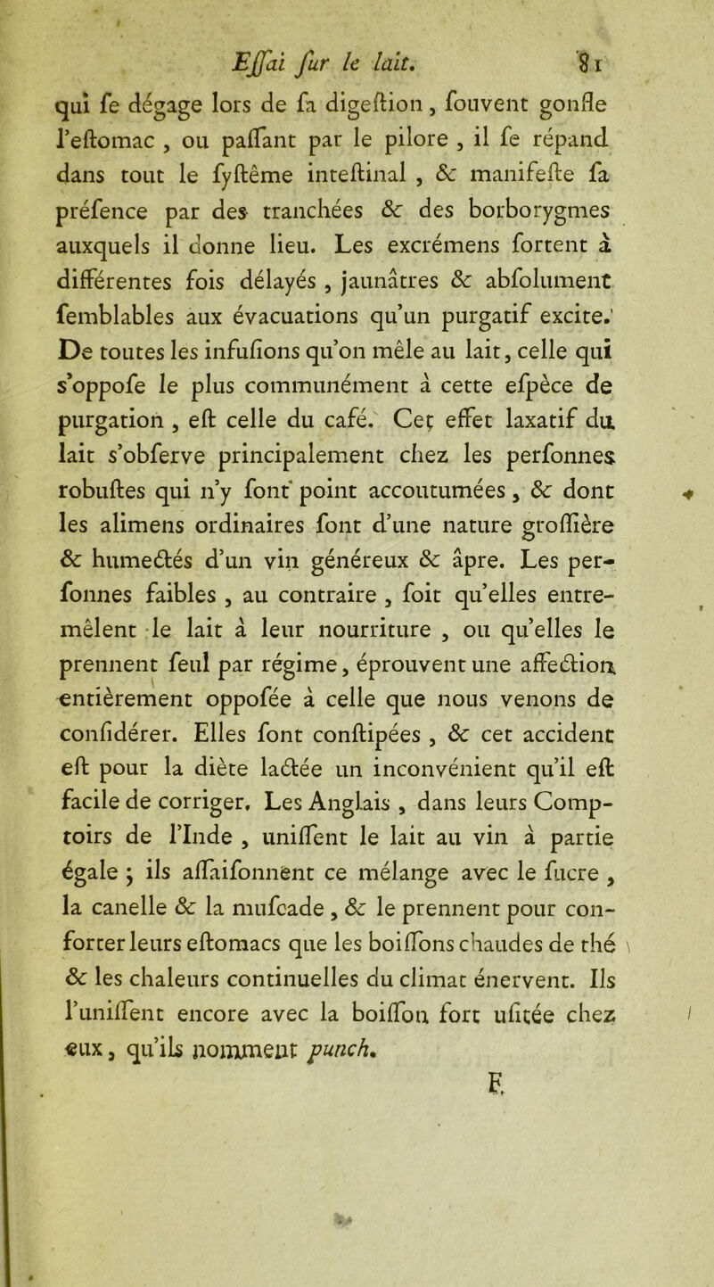 qui fe dégage lors de fa digeftion, fouvent gonfle l’eftomac , ou paffant par le pilore , il fe répand dans tout le fyftême inteflinal , ôc manifefle fa préfence par des tranchées ôc des borborygmes auxquels il donne lieu. Les excrémens fortent a différentes fois délayés , jaunâtres ôc abfolument femblables aux évacuations qu’un purgatif excite.’ De toutes les infuflons qu’on mêle au lait, celle qui s’oppofe le plus communément â cette efpèce de purgation , eft celle du café. Ceç effet laxatif du. lait s’obferve principalement chez les perfonnes robuftes qui n’y font point accoutumées, ôc dont les alimens ordinaires font d’une nature groflière ôc humeétés d’un vin généreux ôc âpre. Les per- fonnes faibles , au contraire , foit quelles entre- mêlent le lait à leur nourriture , ou quelles le prennent feul par régime, éprouvent une affeétion entièrement oppofée à celle que nous venons de confidérer. Elles font conftipées , ôc cet accident eft pour la diète laétée un inconvénient qu’il efl facile de corriger. Les Anglais , dans leurs Comp- toirs de l’Inde , uniffent le lait au vin à partie égale ; ils aflaifonnent ce mélange avec le fucre , la canelle ôc la mufcade , ôc le prennent pour con- forter leurs eftomacs que les boiflons chaudes de thé ôc les chaleurs continuelles du climat énervent. Ils l’uniffent encore avec la boiffon fort ufitée chez eux 3 qu’ils nomment punch. F.