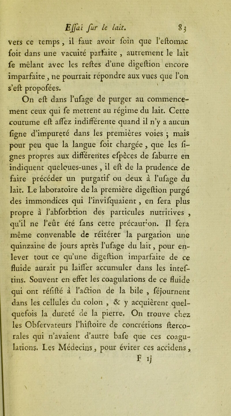 vers ce temps, il faut avoir foin que Peftomac foit dans une vacuité parfaite , autrement le lait fe mêlant avec les reftes d’une digeftion encore imparfaite , ne pourrait répondre aux vues que l’on s’eft propofées. On eft dans Pufage de purger au commence- ment ceux qui fe mettent au régime du lait. Cette coutume eft affez indifférente quand il n’y a aucun ligne d’impureté dans les premières voies 3 mais pour peu que la langue foit chargée , que les li- gnes propres aux différentes efpèces de faburre en indiquent queloues-unes , il eft de la prudence de faire précéder un purgatif ou deux à l’ufage du lait. Le laboratoire de la première digeftion purgé des immondices qui 1’invifquaient, en fera plus propre à Pabforbtion des particules nutritives , qu’il ne l’eût été fans cette précaution. Il fera même convenable de réitérer la purgation une quinzaine de jours après Pufage du lait, pour en- lever tout ce qu’une digeftion imparfaite de ce fluide aurait pu biffer accumuler dans les intef- tins. Souvent en effet les coagulations de ce fluide qui ont réfifté à Paétion de la bile , féjournent dans les cellules du colon , 8c y acquièrent quel- quefois la dureté de la pierre. On trouve chez les Obfervateurs Phiftoire de concrétions fterco- rales qui n’avaient d’autre bafe que ces coagu- lations. Les Médecins, pour éviter ces accidens > F 1;