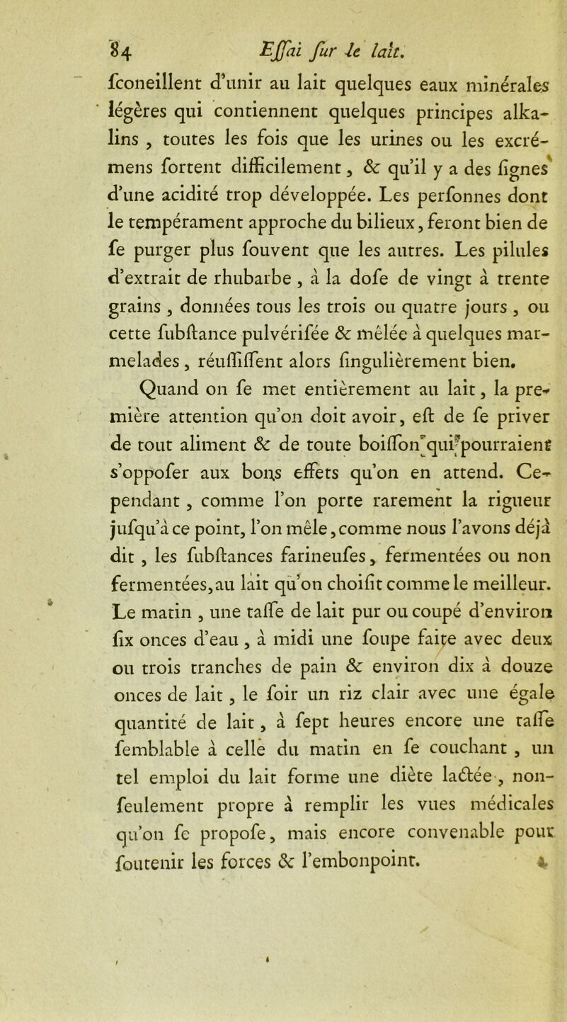fconeillent d’unir au lait quelques eaux minérales: légères qui contiennent quelques principes alka- lins , toutes les fois que les urines ou les excré- mens fortent difficilement, & qu’il y a des lignes d’une acidité trop développée. Les perfonnes dont le tempérament approche du bilieux, feront bien de fe purger plus fouvent que les autres. Les pilules d’extrait de rhubarbe , à la dofe de vingt à trente grains , données tous les trois ou quatre jours , ou cette fubftance pulvérifée & mêlée à quelques mar- melades , réuffiffient alors fingulièrement bien. Quand on fe met entièrement au lait, la pre* mière attention qu’on doit avoir, efl de fe priver de tout aliment 8c de toute boiffioiLqui'pourraienC s’oppofer aux bons effets qu’on en attend. Ce- pendant , comme l’on porte rarement la rigueur jufqu’à ce point, l’on mêle,comme nous l’avons déjà dit , les fubftances farineufes, fermentées ou non fermentées,au lait qu’on choifit comme le meilleur. Le matin , une taffe de lait pur ou coupé d’environ fix onces d’eau, à midi une foupe faite avec deux ou trois tranches de pain 8c environ dix à douze onces de lait, le foir un riz clair avec une égale quantité de lait, à fept heures encore une talfe femblable à celle du matin en fe couchant , un tel emploi du lait forme une diète la été e , non- feulement propre à remplir les vues médicales qu’on fe propofe, mais encore convenable pour foutenir les forces 8c l’embonpoint. 4. ê