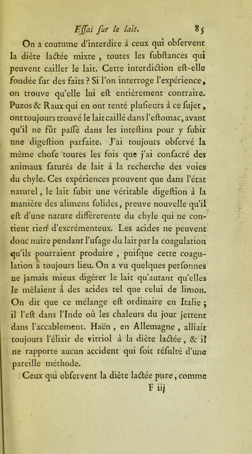 On a coutume d’interdire à ceux qui obfervent la diète laétée mixte , toutes les fubftances qui peuvent cailler le lait. Cette interdidtion eft-elle fondée fur des faits ? Si l’on interroge l’expérience, on trouve quelle lui eft entièrement contraire. Puzos de Raux qui en ont tenté plulieurs à ce fujet, ont toujours trouvé le lait caillé dans l’eftomac, avant qu’il ne fût paffé dans les inteftins pour y fubir une digeftion parfaite. J’ai toujours obfervé la même chofe toutes les fois que j’ai confacré des animaux faturés de lait à la recherche des voies du chyle. Ces expériences prouvent que dans l’état naturel, le lait fubit une véritable digeftion à la manière des alimens folides, preuve nouvelle qu’il eft d’une nature différerente du chyle qui ne con- tient rien d’excrémenteux. Les acides ne peuvent donc nuire pendant l’ufage du lait par la coagulation qu’ils pourraient produire , puifque cette coagu- lation a toujours lieu. On a vu quelques perfonnes ne jamais mieux digérer le lait qu’autant quelles le mêlaient à des acides tel que celui de limon. On dit que ce mélange eft ordinaire en Italie j il l’eft dans l’Inde où les chaleurs du jour jettent dans l’accablement. Haën , en Allemagne , alliait toujours l’élixir de vitriol à la diète laétée, & il ne rapporte aucun accident qui foit réfulté d’une pareille méthode. Ceux qui obfervent la diète la&ée pure, comme Ïi ’ 1!j