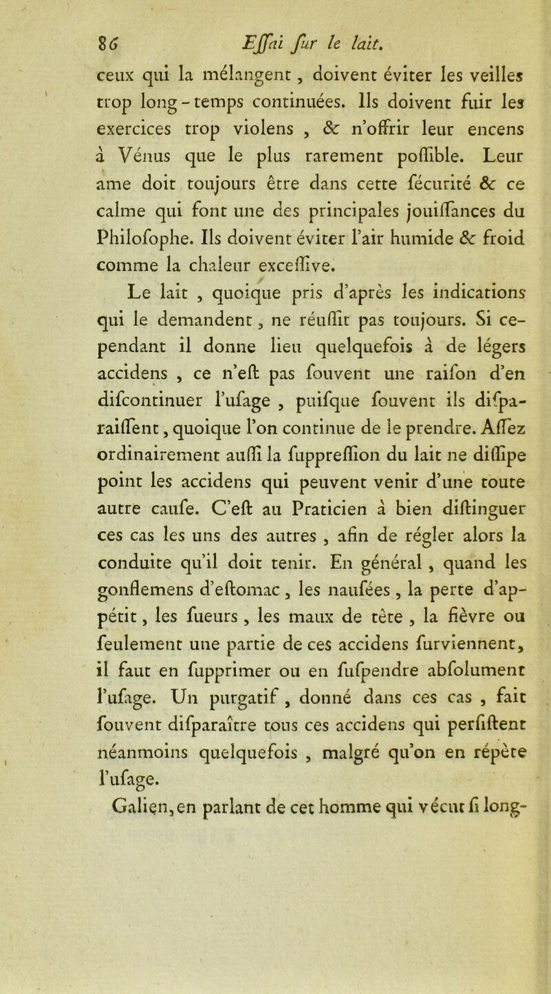 ceux qui la mélangent, doivent éviter les veilles trop long - temps continuées. Ils doivent fuir les exercices trop violens , 8c n’offrir leur encens a Vénus que le plus rarement pofîible. Leur ame doit toujours être dans cette fécurité 8c ce calme qui font une des principales jouiffances du Philofophe. Ils doivent éviter l’air humide 8c froid comme la chaleur exceiîive. Le lait , quoique pris d’après les indications qui le demandent , ne réufîit pas toujours. Si ce- pendant il donne lieu quelquefois à. de légers accidens , ce n’eft pas fouvent une raifon d’en difcontinuer l’ufage , puifque fouvent ils difpa- raiffent, quoique l’on continue de le prendre. AfI’ez ordinairement aufli la fuppreflion du lait ne diflipe point les accidens qui peuvent venir d’une toute autre caufe. C’eft au Praticien a bien diftinguer ces cas les uns des autres , afin de régler alors la conduite qu’il doit tenir. En général, quand les gonflemens d’eftomac , les naufées , la perte d’ap- pétit , les fueurs , les maux de tète , la fièvre ou feulement une partie de ces accidens furviennent, il faut en fupprimer ou en fufpendre abfolumenc l’ufage. Un purgatif , donné dans ces cas , fait fouvent difparaître tous ces accidens qui perfiftent néanmoins quelquefois , malgré qu’on en répète l’ufage. Galien,en parlant de cet homme qui vécut fi long-