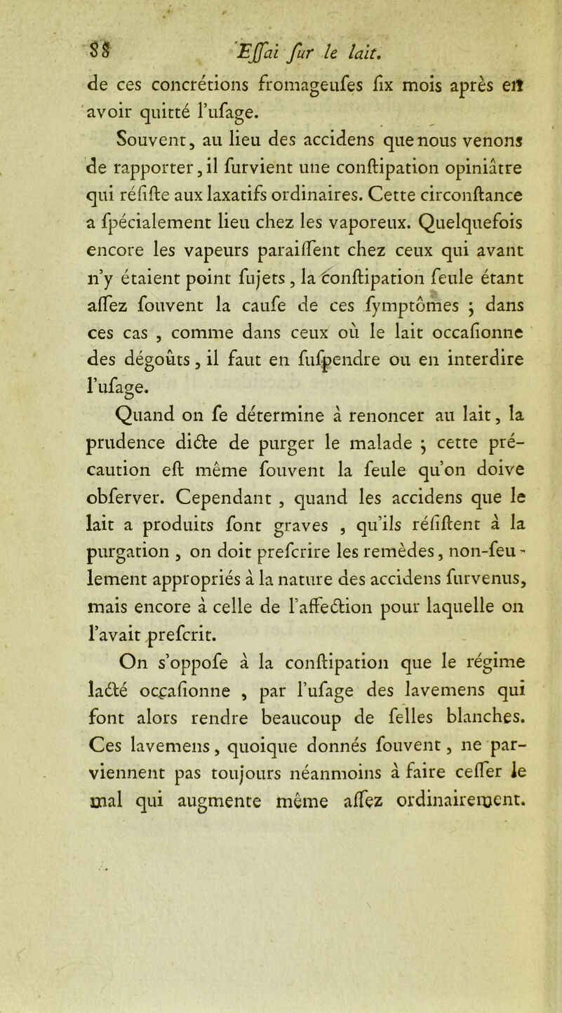 de ces concrétions fromageufes fix mois après eiî avoir quitté l’ufage. Souvent, au lieu des accidens que nous venons de rapporter,il furvient une conftipation opiniâtre qui rélifte aux laxatifs ordinaires. Cette circonftance a fpécialement lieu chez les vaporeux. Quelquefois encore les vapeurs paraiftent chez ceux qui avant n’y étaient point fujets, la tonftipation feule étant alfez fouvent la caufe de ces fymptomes ; dans ces cas , comme dans ceux où le lait occafionne des dégoûts, il faut en fufpendre ou en interdire l’ufage. Quand on fe détermine à renoncer au lait, la prudence diète de purger le malade ; cette pré- caution eft même fouvent la feule quon doive obferver. Cependant , quand les accidens que le lait a produits font graves , qu’ils réfiftent à la purgation , on doit preferire les remèdes, non-feu - lement appropriés à la nature des accidens furvenus, mais encore à celle de l’afFeétion pour laquelle on l’avait preferit. On s’oppofe à la conftipation que le régime ladté occafionne , par l’ufage des lavemens qui font alors rendre beaucoup de Celles blanches. Ces lavemens, quoique donnés fouvent, ne par- viennent pas toujours néanmoins à faire cefier le mal qui augmente même affez ordinairement.