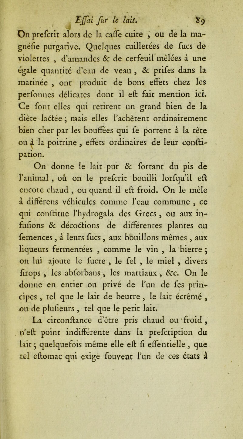 On preferit alors de la caffe cuite , ou de la ma- gnéfie purgative. Quelques cuillerées de fucs de violettes , d’amandes &: de cerfeuil mêlées à une égale quantité d’eau de veau , 8c prifes dans la matinée , ont produit de bons effets chez les perfonnes délicates dont il eft fait mention ici. Ce font elles qui retirent un grand bien de la diète ladée ; mais elles l’achètent ordinairement bien cher par les bouffées qui fe portent à la tête ou ^ la poitrine , effets ordinaires de leur confti- pation. On donne le lait pur 8c fortant du pis de l’animal , où on le preferit bouilli lorfqu’il eft encore chaud , ou quand il eft froid. On le mêle à différens véhicules comme l’eau commune , ce qui conftitue l’hydrogala des Grecs , ou aux in- fufions 8c décodions de différentes plantes ou femences, à leurs fucs , aux bouillons mêmes , aux liqueurs fermentées , comme le vin , la bierre} on lui ajoute le fucre , le fel , le miel , divers firops , les abforbans , les martiaux , 8cc. On le donne en entier ou privé de l’un de fes prin- cipes , tel que le lait de beurre , le lait écrémé , .ou de plusieurs , tel que le petit lait. La circonftance d’être pris chaud ou froid, n’eft point indifférente dans la prefeription du lait ; quelquefois même elle eft fi elfentielle, que tel eftomac qui exige fouvent l’un de ces états à