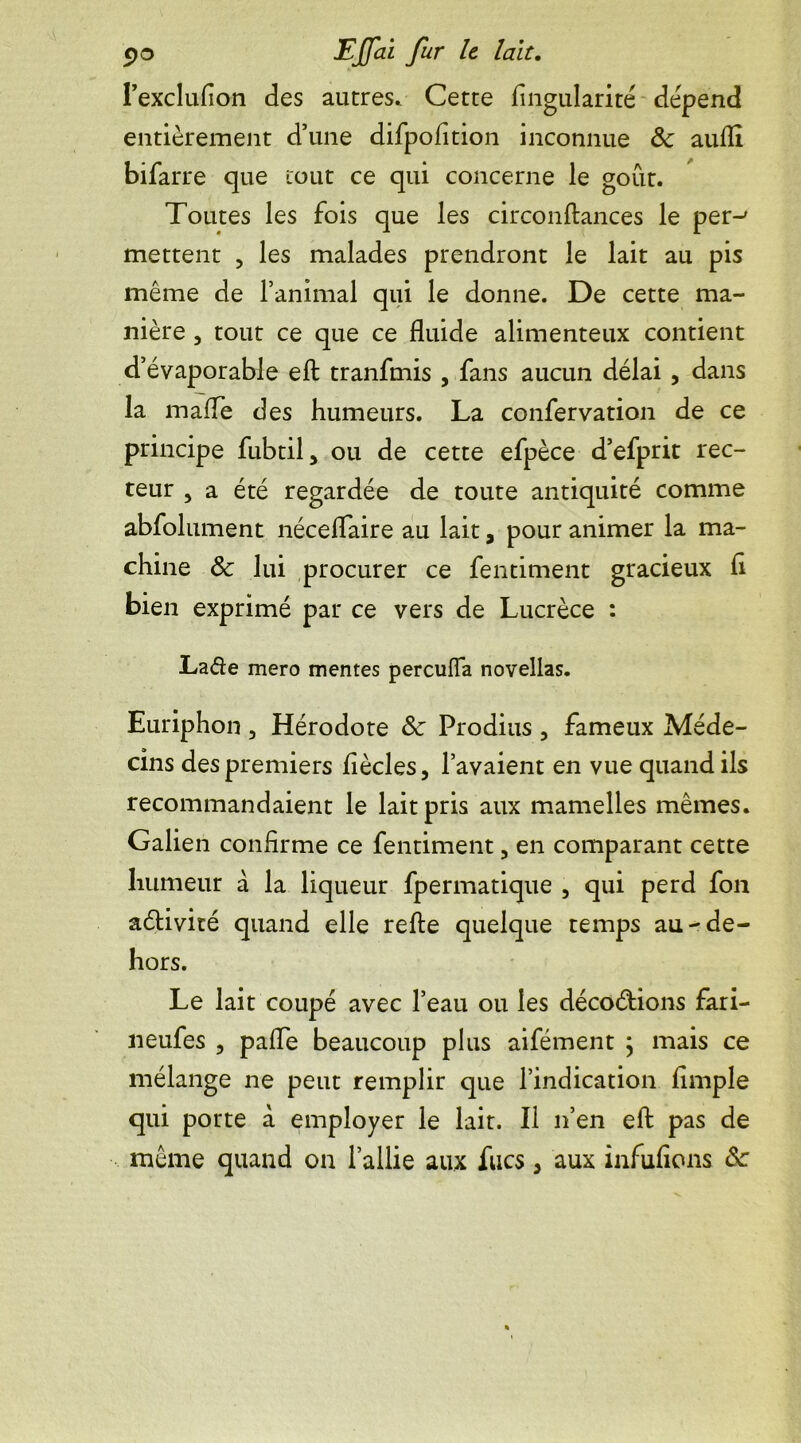 EJfi21 fur Ie l’exclufion des autres. Cette Angularité dépend entièrement d’une difpofition inconnue 8c aufli bifarre que tout ce qui concerne le goût. Toutes les fois que les circonftances le per-' mettent , les malades prendront le lait au pis même de l’animal qui le donne. De cette ma- nière , tout ce que ce fluide alimenteux contient d’évaporable eft tranfmis , fans aucun délai , dans la maffe des humeurs. La confervation de ce principe fubtil, ou de cette efpèce d’efprit rec- teur 5 a été regardée de toute antiquité comme abfolument néceflaire au lait, pour animer la ma- chine ôc lui procurer ce fentiment gracieux fl bien exprimé par ce vers de Lucrèce : La&e mero mentes percufla novellas. Euriphon , Hérodote 8c Prodius , fameux Méde- cins des premiers flècles, l’avaient en vue quand ils recommandaient le lait pris aux mamelles mêmes. Galien confirme ce fentiment 3 en comparant cette humeur à la liqueur fpermatique 5 qui perd fon aélivité quand elle refte quelque temps au-de- hors. Le lait coupé avec l’eau ou les décoétions fari- neufes , pafle beaucoup plus aifément ; mais ce mélange ne peut remplir que l’indication Ample qui porte à employer le lait. Il n’en eft pas de même quand on l’allie aux fucs 3 aux infufions &