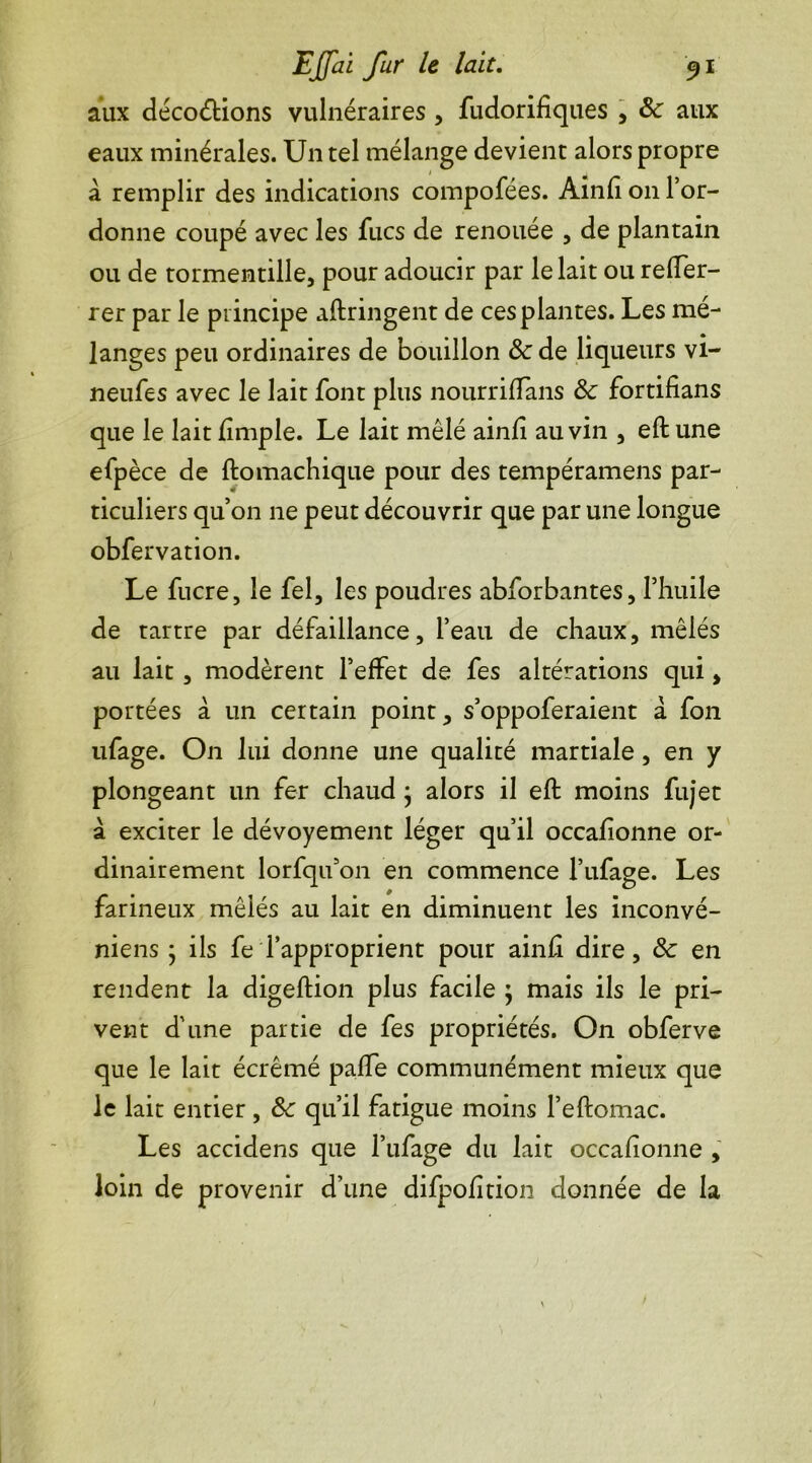 aux décodions vulnéraires , fudorifiques , &: aux eaux minérales. Un tel mélange devient alors propre à remplir des indications compofées. Ainfi 011 l’or- donne coupé avec les fucs de renouée , de plantain ou de tormentille, pour adoucir par le lait ou reffer- rer par le principe aftringent de ces plantes. Les mé- langes peu ordinaires de bouillon & de liqueurs vi- neufes avec le lait font plus nourriflans Sc fortifians que le lait fimple. Le lait mêlé ainfi au vin , eft une efpèce de ftomachique pour des tempéramens par- ticuliers qu’on ne peut découvrir que par une longue obfervation. Le fucre, le fel, les poudres abforbantes, l’huile de tartre par défaillance, l’eau de chaux, mêlés au lait, modèrent l’effet de fes altérations qui, portées à. un certain point, s’oppoferaient a fon ufage. On lui donne une qualité martiale, en y plongeant un fer chaud • alors il eft moins fujet à exciter le dévoyement léger qu’il occafionne or- dinairement lorfqifon en commence l’ufage. Les farineux mêlés au lait en diminuent les inconvé- niens j ils fe l’approprient pour ainfi dire, 8c en rendent la digeftion plus facile ; mais ils le pri- vent d’une partie de fes propriétés. On obferve que le lait écrémé paffe communément mieux que le lait entier, 8c qu’il fatigue moins l’eftomac. Les accidens que l’ufage du lait occafionne , loin de provenir d’une difpofîtion donnée de la