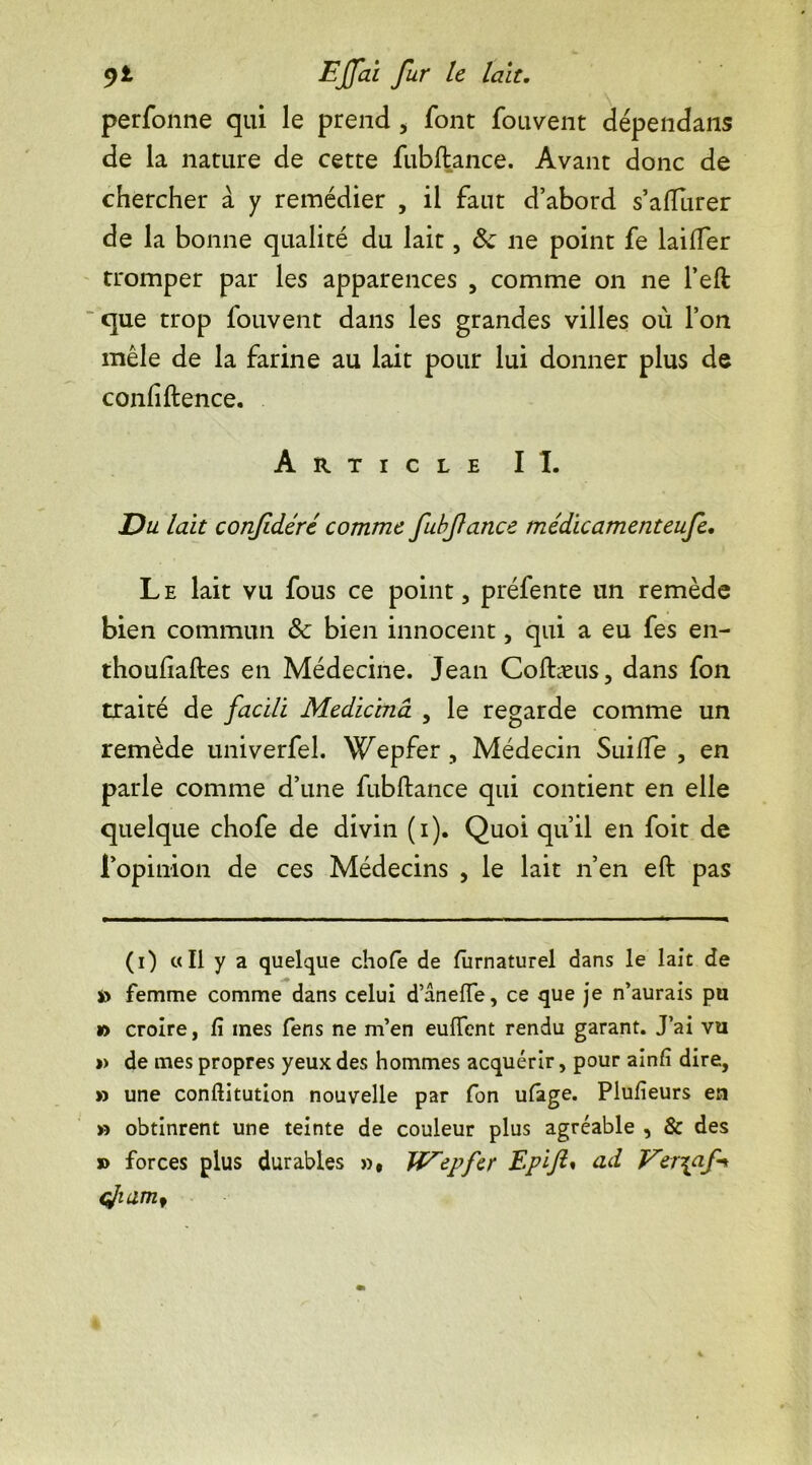 perfonne qui le prend , font fouvent dépendans de la nature de cette fubftance. Avant donc de chercher à y remédier , il faut d’abord s’affurer de la bonne qualité du lait, 8c ne point fe laiffer tromper par les apparences , comme on ne l’eft que trop fouvent dans les grandes villes où l’on mêle de la farine au lait pour lui donner plus de confidence. Article II. Du lait confdéré comme fubfance médicamenteufe. Le lait vu fous ce point, préfente un remède bien commun 8c bien innocent, qui a eu fes en- thoufiaftes en Médecine. Jean Coftæus, dans fon traité de facili Medicmâ , le regarde comme un remède univerfel. Wepfer , Médecin Suifie , en parle comme d’une fubftance qui contient en elle quelque chofe de divin (i). Quoi qu’il en foit de l’opinion de ces Médecins , le lait n’en eft pas (i) «Il y a quelque chofe de furnaturel dans le lait de s> femme comme dans celui d’anefie, ce que je n’aurais pu » croire, fi mes fens ne m’en euffcnt rendu garant. J’ai vu » de mes propres yeux des hommes acquérir, pour ainfi dire, » une conftitution nouvelle par fon ufage. Plufieurs en » obtinrent une teinte de couleur plus agréable , 8c des » forces plus durables », Wepfer Epift* ad Ver\af~* çjiam.1