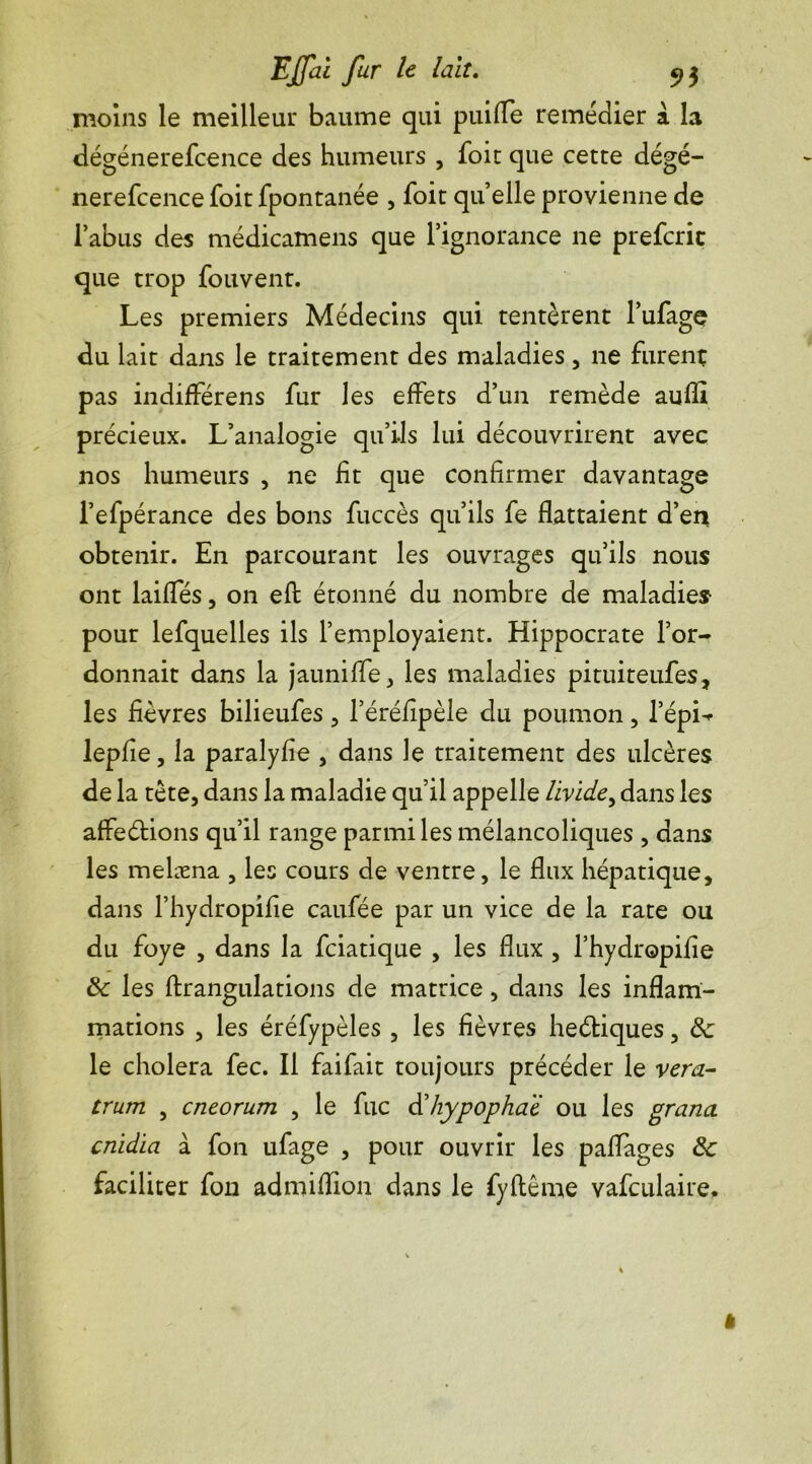 moins le meilleui* baume qui puifle remédier à la dégénerefcence des humeurs , foie que cette dégé- nerefcence foit fpontanée , foit quelle provienne de l’abus des médicamens que l’ignorance ne preferit que trop fouvenr. Les premiers Médecins qui tentèrent l’ufage du lait dans le traitement des maladies , ne furent pas indifférens fur les effets d’un remède aufll précieux. L’analogie qu’ils lui découvrirent avec nos humeurs , ne fit que confirmer davantage l’efpérance des bons fuccès qu’ils fe flattaient d’en obtenir. En parcourant les ouvrages qu’ils nous ont laifles, on eft étonné du nombre de maladies pour lefquelles ils l’employaient. Hippocrate l’or- donnait dans la jauni fle , les maladies pituiteufes, les fièvres bilieufes , l’éréfîpèle du poumon, l’épi- lepfîe, la paralyfie , dans le traitement des ulcères de la tête, dans la maladie qu’il appelle livide, dans les affeéfions qu’il range parmi les mélancoliques , dans les melæna , les cours de ventre, le flux hépatique, dans l’hydropifie caufée par un vice de la rate ou du foye , dans la feiatique , les flux , l’hydropifie 8c les ftrangulations de matrice, dans les inflam- mations , les éréfypèles , les fièvres heéfiques, 8c le choiera fec. Il faifait toujours précéder le ver a- trum , cneorum , le fuc dlhypophaï ou les grana cnidia à fon ufage , pour ouvrir les paflages 8c faciliter fon admiflion dans le fyflême vafculaire. *