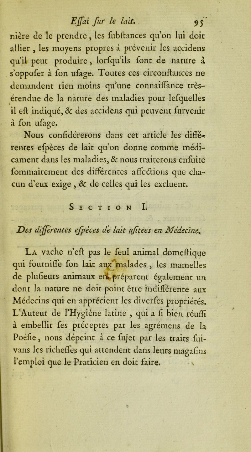 nière de le prendre, les fubftances quon lui doit allier , les moyens propres à prévenir les accidens qu’il peut produire, lorfqu’ils font de nature à s’oppofer à fon ufage. Toutes ces circonftances ne demandent rien moins qu’une connailTance très- étendue de la nature des maladies pour lefquelles il eft indiqué, & des accidens qui peuvent furvenir a fon ufage. Nous conlidérerons dans cet article les diffé-r rentes efpèces de lait qu’on donne comme médi- cament dans les maladies, ôc nous traiterons enfuite fommairement des différentes affeétions que cha- cun d’eux exige , & de celles qui les excluent. Section I. Des différentes efpèces de lait uftées en Médecine. La vache n’eft pas le feul animal domeftique qui fourniffe fon lait au^’ malades , les mamelles de plufieurs animaux erik, préparent également un dont la nature ne doit point être indifférente aux Médecins qui en apprécient les diverfes propriétés, L’Auteur de l’Hygiène latine , qui a fi bien réufÏÏ à embellir fes préceptes par les agrémens de la Poéfie, nous dépeint a ce fujet par les traits fui- vans les richeffes qui attendent dans leurs magafins l’emploi que le Praticien en doit faire. *