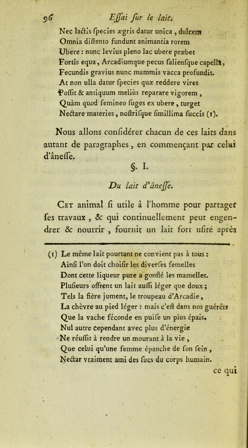 Née laâis fpecies ægris datur unica , dulcem Omnia diftento fundunt animantia rorem Ubere : nunc levius pleno lac ubere præbet Fortis equa, Arcadiumque pecus falienfque capella, Fecundis gravius nunc mammis vacca profundit. At non ulla datur fpecies quæ reddere vires Foffit & antiquum meliùs reparare vigorem , Quàm quod femineo fuges ex ubere , turget Neétare materies, noftrifque fïmillima fuccis (i). Nous allons confidérer chacun de ces laits dans autant de paragraphes9 en commençant par celui d’ânelfe, : §• L Du lait d’âneffe. Cet animal fi utile à l’homme pour partager fes travaux , &: qui continuellement peut engen- drer ôc nourrir , fournit un lait fort ufité après , » \ (i) Le même lait pourtant ne convient pas à tous : Ainfi l’on doit choifir les diverfes femelles Dont cette liqueur pure a gonflé les mamelles. Plufieurs offrent un lait auflï léger que doux; Tels la fière jument, le troupeau d’Arcadie, La chèvre au pied léger : mais c’efl dans nos guérêts Que la vache féconde en puife un plus épais* Nul autre Cependant avec plus d’énergie Ne réuffit à rendre un mourant à la vie , Que celui qu’une femme épanche de fon fein , Nedar vraiment ami des fuçs du corps humain. ce qui